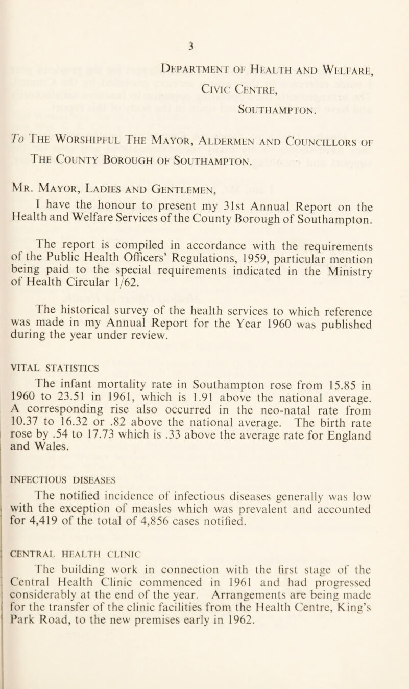 Department oe Health and Welfare, Civic Centre, Southampton. To The Worshipful The Mayor, Aldermen and Councillors of The County Borough of Southampton. Mr. Mayor, Ladies and Gentlemen, I have the honour to present my 31st Annual Report on the Health and Welfare Services of the County Borough of Southampton. The report is compiled in accordance with the requirements ol the Public Health Officers’ Regulations, 1959, particular mention being paid to the special requirements indicated in the Ministry of Health Circular 1/62. The historical survey of the health services to which reference was made in my Annual Report for the Year 1960 was published during the year under review. VITAL statistics The infant mortality rate in Southampton rose from 15.85 in 1960 to 23.51 in 1961, which is 1.91 above the national average. A corresponding rise also occurred in the neo-natal rate from 10.37 to 16.32 or .82 above the national average. The birth rate rose by .54 to 17.73 which is .33 above the average rate for England and Wales. infectious diseases The notified incidence of infectious diseases generally was low with the exception of measles which was prevalent and accounted for 4,419 of the total of 4,856 cases notified. CENTRAL HEALTH CLINIC The building work in connection with the first stage of the Central Health Clinic commenced in 1961 and had progressed considerably at the end of the year. Arrangements are being made for the transfer of the clinic facilities from the Health Centre, King's Park Road, to the new premises early in 1962.