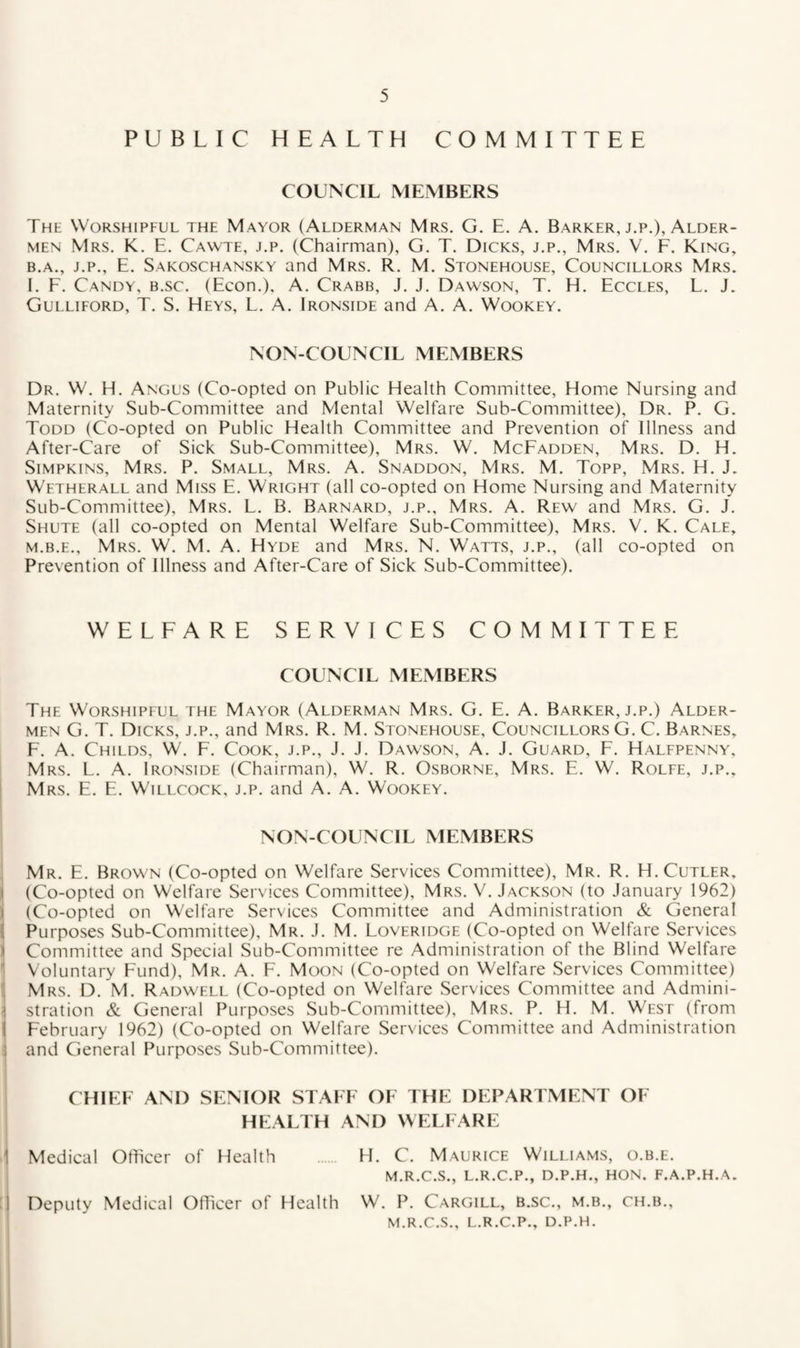 PUBLIC HEALTH COMMITTEE COUNCIL MEMBERS The Worshipful the Mayor (Alderman Mrs. G. E. A. Barker, j.p.), Alder¬ men Mrs. K. E. Cawte, j.p. (Chairman), G. T. Dicks, j.p., Mrs. V. F. King, B.A., J.P., E. Sakoschansky and Mrs. R. M. Stonehouse, Councillors Mrs. I. F. Candy, b.sc. (Econ.), A. Crabb, J. J. Dawson, T. H. Eccles, L. J. Gulliford, T. S. Heys, L. A. Ironside and A. A. Wookey. NON-COUNCIL MEMBERS Dr. W. H. Angus (Co-opted on Public Health Committee, Home Nursing and Maternity Sub-Committee and Mental Welfare Sub-Committee), Dr. P. G. Todd (Co-opted on Public Health Committee and Prevention of Illness and After-Care of Sick Sub-Committee), Mrs. W. McFadden, Mrs. D. H. Simpkins, Mrs. P. Small, Mrs. A. Snaddon, Mrs. M. Topp, Mrs. H. J. Wftherall and Miss E. Wright (all co-opted on Home Nursing and Maternity Sub-Committee), Mrs. L. B. Barnard, j.p., Mrs. A. Rew and Mrs. G. J. Shute (all co-opted on Mental Welfare Sub-Committee), Mrs. V. K. Cale, M.B.E., Mrs. W. M. A. Hyde and Mrs. N. Watts, j.p., (all co-opted on Prevention of Illness and After-Care of Sick Sub-Committee). WELFARE SERVICES COMMITTEE COUNCIL MEMBERS The Worshipful the Mayor (Alderman Mrs. G. E. A. Barker, j.p.) Alder¬ men G. T. Dicks, j.p., and Mrs. R. M. Stonehouse, Councillors G. C. Barnes, F. A. Childs, W. F. Cook, j.p., J. J. Dawson, A. J. Guard, F. Halfpenny, Mrs. L. a. Ironside (Chairman), W. R. Osborne, Mrs. E. W. Rolfe, j.p., Mrs. E. E. Willcock, j.p. and A. A. Wookey. NON-COUNCIL MEMBERS Mr. E. Brown (Co-opted on Welfare Services Committee), Mr. R. H. Cutler, (Co-opted on Welfare Services Committee), Mrs. V. Jackson (to January 1962) I (Co-opted on Welfare Services Committee and Administration & General ( Purposes Sub-Committee), Mr. J. M. Loveridge (Co-opted on Welfare Services 1 Committee and Special Sub-Committee re Administration of the Blind Welfare Voluntary Fund), Mr. A. F. Moon (Co-opted on Welfare Services Committee) Mrs. D. M. Radwfll (Co-opted on Welfare Services Committee and Admini- ] stration & General Purposes Sub-Committee), Mrs. P. H. M. West (from February 1962) (Co-opted on Welfare Services Committee and Administration t and General Purposes Sub-Committee). CHIEF AND SENIOR STAFF OF THE DEPARTMENT OF HEALTH AND WELFARE Medical Officer of Health H. C. Maurice Williams, o.b.e. M.R.C.S., L.R.C.P., D.P.H., HON. F.A.P.H.A. i'. Deputy Medical Officer of Health W. P. Cargill, b.sc., m.b., ch.b., M.R.C.S., L.R.C.P., D.P.H.