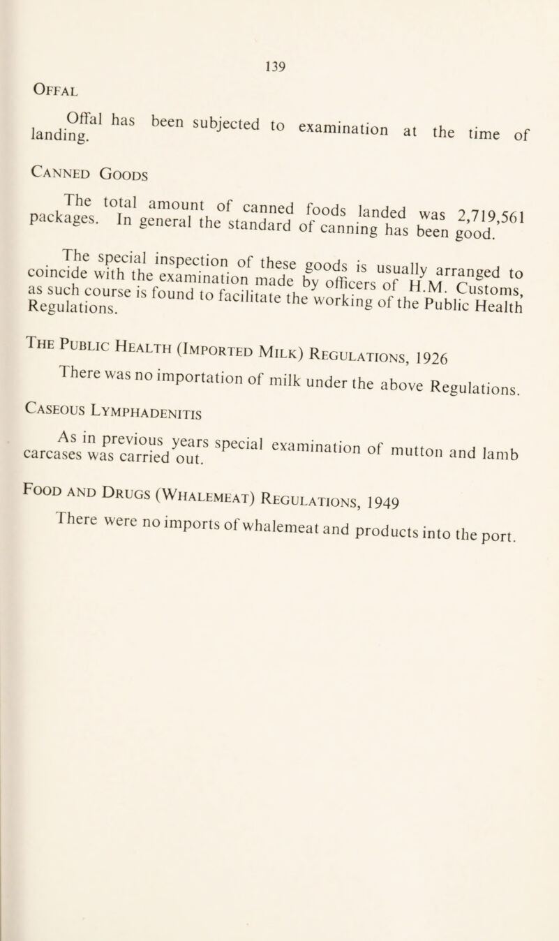 Offal landing^*' '° examination at the time of Canned Goods coinS SlSSSr/S bTo*cL“i“?M”Tr “ The Public Health (Imported Milk) Regulations, 1926 There was no importation of milk under the above Regulations. Caseous Lymphadenitis carcales wa^s'^car^i'eVour of mutton and lamb Food and Drugs (Whalemeat) Regulations, 1949 There were no imports of whalemeat and products into the port.