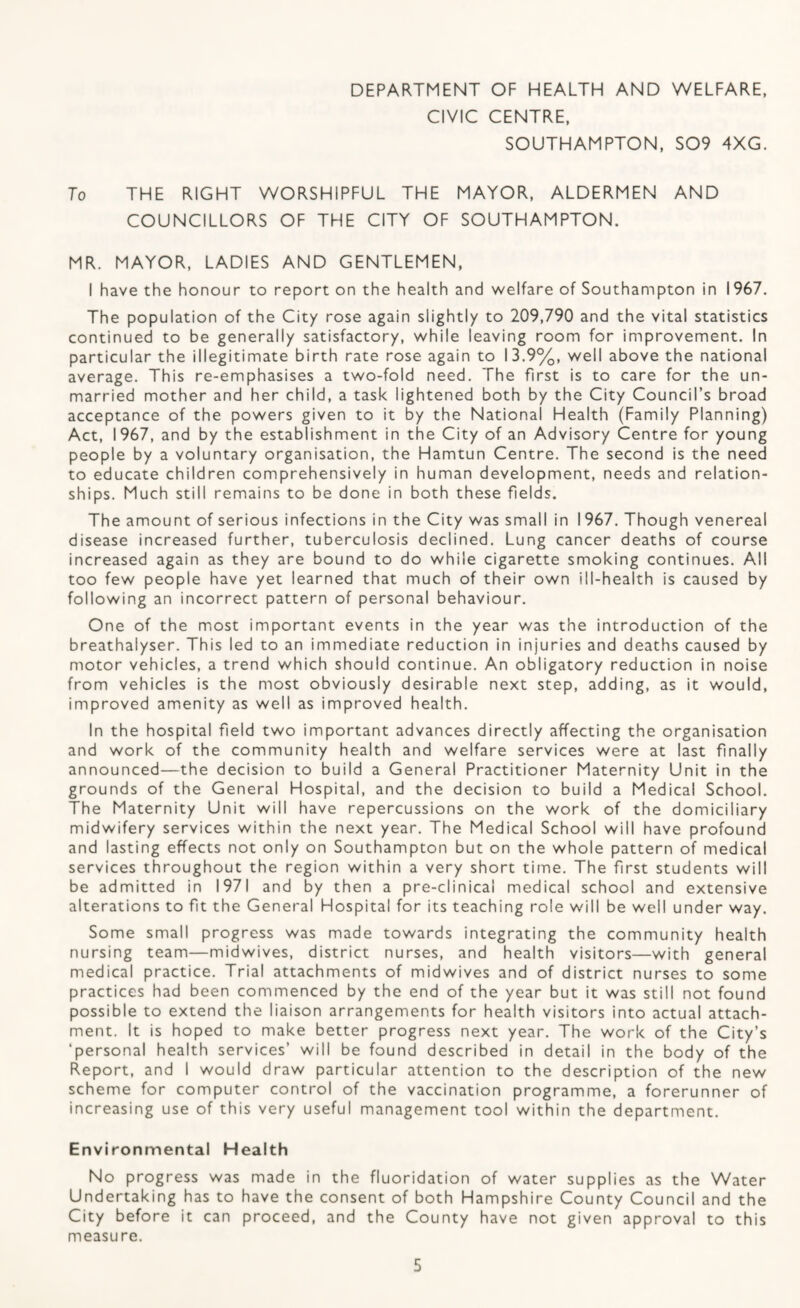DEPARTMENT OF HEALTH AND WELFARE. CIVIC CENTRE, SOUTHAMPTON, S09 4XG. To THE RIGHT WORSHIPFUL THE MAYOR, ALDERMEN AND COUNCILLORS OF THE CITY OF SOUTHAMPTON, MR. MAYOR, LADIES AND GENTLEMEN, I have the honour to report on the health and welfare of Southampton in 1967. The population of the City rose again slightly to 209,790 and the vital statistics continued to be generally satisfactory, while leaving room for improvement. In particular the illegitimate birth rate rose again to 13.9%, well above the national average. This re-emphasises a two-fold need. The first is to care for the un¬ married mother and her child, a task lightened both by the City Council’s broad acceptance of the powers given to it by the National Health (Family Planning) Act, 1967, and by the establishment in the City of an Advisory Centre for young people by a voluntary organisation, the Hamtun Centre. The second is the need to educate children comprehensively in human development, needs and relation¬ ships. Much still remains to be done in both these fields. The amount of serious infections in the City was small in 1967. Though venereal disease increased further, tuberculosis declined. Lung cancer deaths of course increased again as they are bound to do while cigarette smoking continues. All too few people have yet learned that much of their own ill-health is caused by following an incorrect pattern of personal behaviour. One of the most important events in the year was the introduction of the breathalyser. This led to an immediate reduction in injuries and deaths caused by motor vehicles, a trend which should continue. An obligatory reduction in noise from vehicles is the most obviously desirable next step, adding, as it would, improved amenity as well as improved health. In the hospital field two important advances directly affecting the organisation and work of the community health and welfare services were at last finally announced—the decision to build a General Practitioner Maternity Unit in the grounds of the General Hospital, and the decision to build a Medical School. The Maternity Unit will have repercussions on the work of the domiciliary midwifery services within the next year. The Medical School will have profound and lasting effects not only on Southampton but on the whole pattern of medical services throughout the region within a very short time. The first students will be admitted in 1971 and by then a pre-clinical medical school and extensive alterations to fit the General Hospital for its teaching role will be well under way. Some small progress was made towards integrating the community health nursing team—midwives, district nurses, and health visitors—with general medical practice. Trial attachments of midwives and of district nurses to some practices had been commenced by the end of the year but it was still not found possible to extend the liaison arrangements for health visitors into actual attach¬ ment. It is hoped to make better progress next year. The work of the City’s ‘personal health services’ will be found described in detail in the body of the Report, and I would draw particular attention to the description of the new scheme for computer control of the vaccination programme, a forerunner of increasing use of this very useful management tool within the department. Environmental Health No progress was made in the fluoridation of water supplies as the Water Undertaking has to have the consent of both Hampshire County Council and the City before it can proceed, and the County have not given approval to this measure.