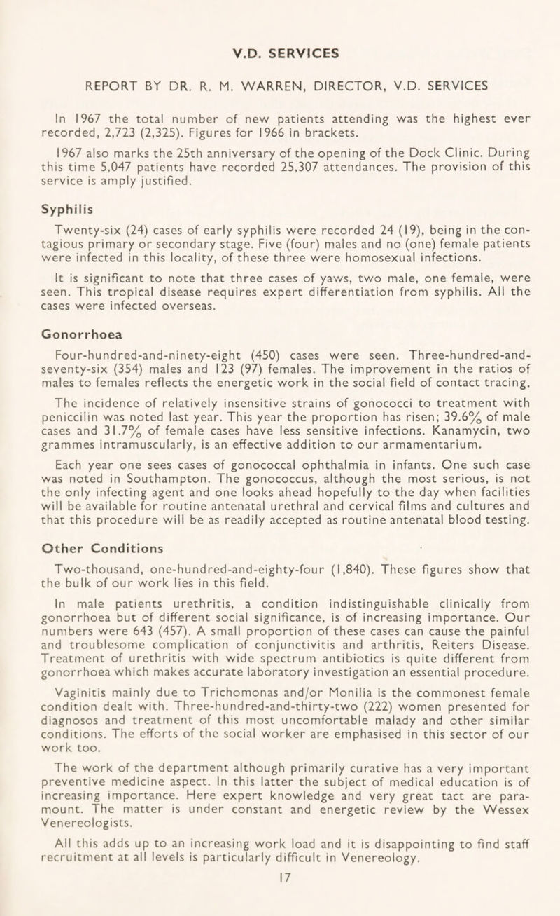V.D. SERVICES REPORT BY DR. R. M. WARREN, DIRECTOR. V.D. SERVICES In 1967 the total number of new patients attending was the highest ever recorded, 2,723 (2,325). Figures for 1966 in brackets. 1967 also marks the 25th anniversary of the opening of the Dock Clinic. During this time 5,047 patients have recorded 25,307 attendances. The provision of this service is amply justified. Syphilis Twenty-six (24) cases of early syphilis were recorded 24 (19), being in the con¬ tagious primary or secondary stage. Five (four) males and no (one) female patients were infected in this locality, of these three were homosexual infections. It is significant to note that three cases of yaws, two male, one female, were seen. This tropical disease requires expert differentiation from syphilis. All the cases were infected overseas. Gonorrhoea Four-hundred-and-ninety-eight (450) cases were seen. Three-hundred-and- seventy-six (354) males and 123 (97) females. The improvement in the ratios of males to females reflects the energetic work in the social field of contact tracing. The incidence of relatively insensitive strains of gonococci to treatment with peniccilin was noted last year. This year the proportion has risen; 39.6% of male cases and 31.7% of female cases have less sensitive infections. Kanamycin, two grammes intramuscularly, is an effective addition to our armamentarium. Each year one sees cases of gonococcal ophthalmia in infants. One such case was noted in Southampton. The gonococcus, although the most serious, is not the only infecting agent and one looks ahead hopefully to the day when facilities will be available for routine antenatal urethral and cervical films and cultures and that this procedure will be as readily accepted as routine antenatal blood testing. Other Conditions Two-thousand, one-hundred-and-eighty-four (1,840). These figures show that the bulk of our work lies in this field. In male patients urethritis, a condition indistinguishable clinically from gonorrhoea but of different social significance, is of increasing importance. Our numbers were 643 (457). A small proportion of these cases can cause the painful and troublesome complication of conjunctivitis and arthritis, Reiters Disease. Treatment of urethritis with wide spectrum antibiotics is quite different from gonorrhoea which makes accurate laboratory investigation an essential procedure. Vaginitis mainly due to Trichomonas and/or Monilia is the commonest female condition dealt with. Three-hundred-and-thirty-two (222) women presented for diagnosos and treatment of this most uncomfortable malady and other similar conditions. The efforts of the social worker are emphasised in this sector of our work too. The work of the department although primarily curative has a very important preventive medicine aspect. In this latter the subject of medical education is of increasing importance. Here expert knowledge and very great tact are para¬ mount. The matter is under constant and energetic review by the Wessex Venereologists. All this adds up to an increasing work load and it is disappointing to find staff recruitment at all levels is particularly difficult in Venereology.
