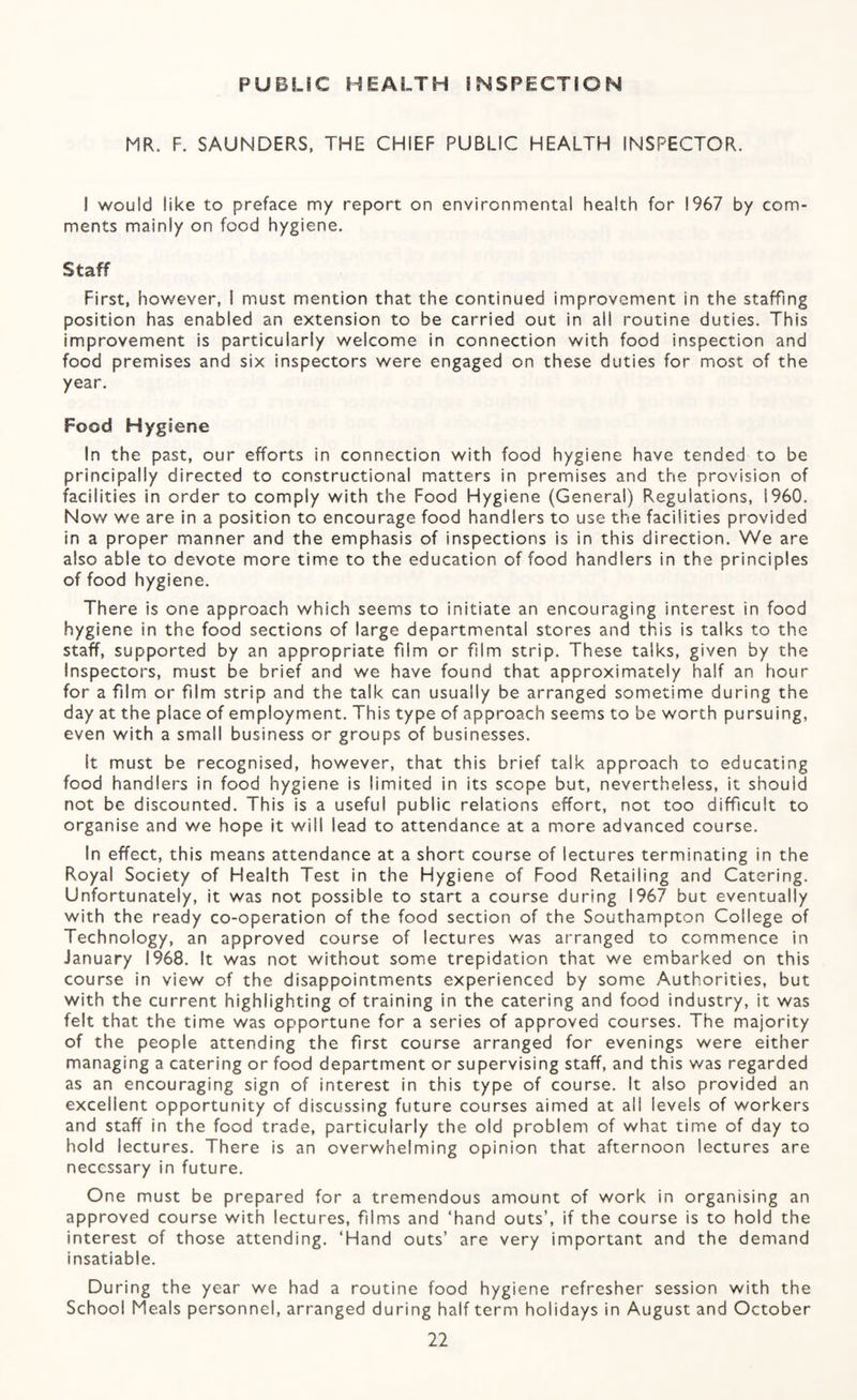 PUBLIC HEALTH INSPECTiON MR. F. SAUNDERS, THE CHIEF PUBLIC HEALTH INSPECTOR. I would like to preface my report on environmental health for 1967 by com¬ ments mainly on food hygiene. Staff First, however, 1 must mention that the continued improvement in the staffing position has enabled an extension to be carried out in all routine duties. This improvement is particularly welcome in connection with food inspection and food premises and six inspectors were engaged on these duties for most of the year. Food Hygiene In the past, our efforts in connection with food hygiene have tended to be principally directed to constructional matters in premises and the provision of facilities in order to comply with the Food Hygiene (General) Regulations, I960. Now we are in a position to encourage food handlers to use the facilities provided in a proper manner and the emphasis of inspections is in this direction. We are also able to devote more time to the education of food handlers in the principles of food hygiene. There is one approach which seems to initiate an encouraging interest in food hygiene in the food sections of large departmental stores and this is talks to the staff, supported by an appropriate film or film strip. These talks, given by the Inspectors, must be brief and we have found that approximately half an hour for a film or film strip and the talk can usually be arranged sometime during the day at the place of employment. This type of approach seems to be worth pursuing, even with a small business or groups of businesses. It must be recognised, however, that this brief talk approach to educating food handlers in food hygiene is limited in its scope but, nevertheless, it should not be discounted. This is a useful public relations effort, not too difficult to organise and we hope it will lead to attendance at a more advanced course. In effect, this means attendance at a short course of lectures terminating in the Royal Society of Health Test in the Hygiene of Food Retailing and Catering. Unfortunately, it was not possible to start a course during 1967 but eventually with the ready co-operation of the food section of the Southampton College of Technology, an approved course of lectures was arranged to commence in January 1968. It was not without some trepidation that we embarked on this course in view of the disappointments experienced by some Authorities, but with the current highlighting of training in the catering and food industry, it was felt that the time was opportune for a series of approved courses. The majority of the people attending the first course arranged for evenings were either managing a catering or food department or supervising staff, and this was regarded as an encouraging sign of interest in this type of course. It also provided an excellent opportunity of discussing future courses aimed at all levels of workers and staff in the food trade, particularly the old problem of what time of day to hold lectures. There is an overwhelming opinion that afternoon lectures are necessary in future. One must be prepared for a tremendous amount of work in organising an approved course with lectures, films and ‘hand outs’, if the course is to hold the interest of those attending. ‘Hand outs’ are very important and the demand insatiable. During the year we had a routine food hygiene refresher session with the School Meals personnel, arranged during half term holidays in August and October