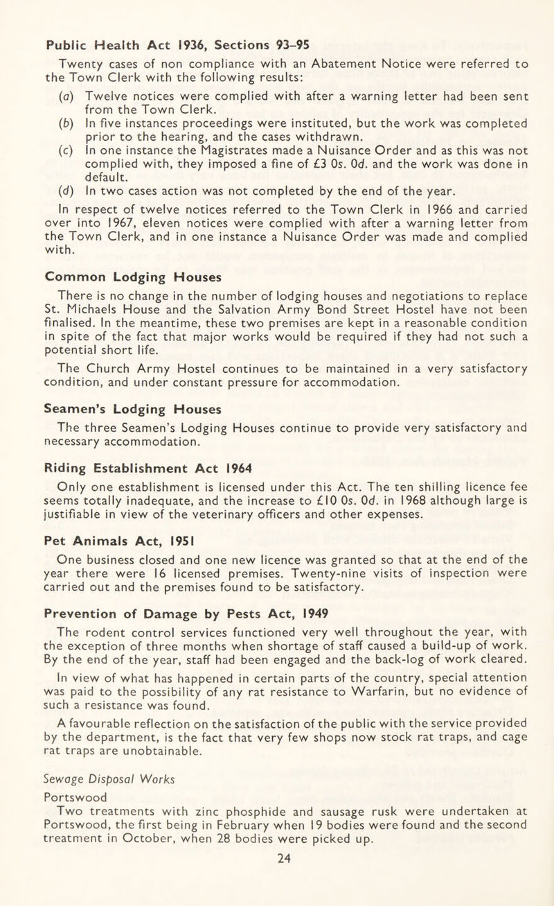 Public Health Act 1936, Sections 93-95 Twenty cases of non compliance with an Abatement Notice were referred to the Town Clerk with the following results: (a) Twelve notices were complied with after a warning letter had been sent from the Town Clerk. (b) In five instances proceedings were instituted, but the work was completed prior to the hearing, and the cases withdrawn. (c) In one instance the Magistrates made a Nuisance Order and as this was not complied with, they imposed a fine of £3 Os. Od. and the work was done in default. (d) In two cases action was not completed by the end of the year. In respect of twelve notices referred to the Town Clerk in 1966 and carried over into 1967, eleven notices were complied with after a warning letter from the Town Clerk, and in one instance a Nuisance Order was made and complied with. Common Lodging Houses There is no change in the number of lodging houses and negotiations to replace St. Michaels House and the Salvation Army Bond Street Hostel have not been finalised. In the meantime, these two premises are kept in a reasonable condition in spite of the fact that major works would be required if they had not such a potential short life. The Church Army Hostel continues to be maintained in a very satisfactory condition, and under constant pressure for accommodation. Seamen’s Lodging Houses The three Seamen’s Lodging Houses continue to provide very satisfactory and necessary accommodation. Riding Establishment Act 1964 Only one establishment is licensed under this Act. The ten shilling licence fee seems totally inadequate, and the increase to £10 Os. Od. in 1968 although large is justifiable in view of the veterinary officers and other expenses. Pet Animals Act, 1951 One business closed and one new licence was granted so that at the end of the year there were 16 licensed premises. Twenty-nine visits of inspection were carried out and the premises found to be satisfactory. Prevention of Damage by Pests Act, 1949 The rodent control services functioned very well throughout the year, with the exception of three months when shortage of staff caused a build-up of work. By the end of the year, staff had been engaged and the back-log of work cleared. In view of what has happened in certain parts of the country, special attention was paid to the possibility of any rat resistance to Warfarin, but no evidence of such a resistance was found. A favourable reflection on the satisfaction of the public with the service provided by the department, is the fact that very few shops now stock rat traps, and cage rat traps are unobtainable. Sewage Disposal Works Portswood Two treatments with zinc phosphide and sausage rusk were undertaken at Portswood, the first being in February when 19 bodies were found and the second treatment in October, when 28 bodies were picked up.