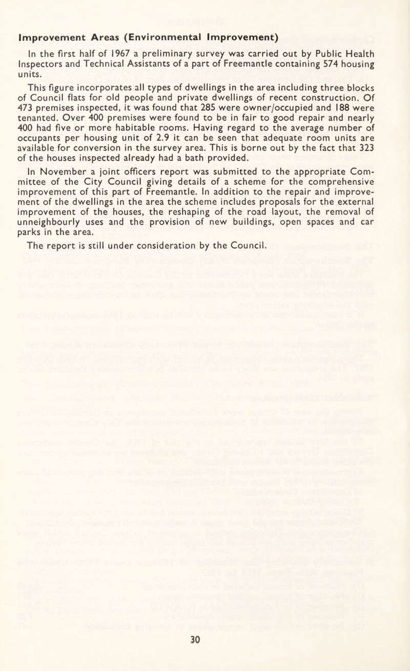 Improvement Areas (Environmental Improvement) In the first half of 1967 a preliminary survey was carried out by Public Health Inspectors and Technical Assistants of a part of Freemantle containing 574 housing units. This figure incorporates all types of dwellings in the area including three blocks of Council flats for old people and private dwellings of recent construction. Of 473 premises inspected, it was found that 285 were owner/occupied and 188 were tenanted. Over 400 premises were found to be in fair to good repair and nearly 400 had five or more habitable rooms. Having regard to the average number of occupants per housing unit of 2.9 it can be seen that adequate room units are available for conversion in the survey area. This is borne out by the fact that 323 of the houses inspected already had a bath provided. In November a joint officers report was submitted to the appropriate Com¬ mittee of the City Council giving details of a scheme for the comprehensive improvement of this part of Freemantle. In addition to the repair and improve¬ ment of the dwellings in the area the scheme includes proposals for the external improvement of the houses, the reshaping of the road layout, the removal of unneighbourly uses and the provision of new buildings, open spaces and car parks in the area. The report is still under consideration by the Council.