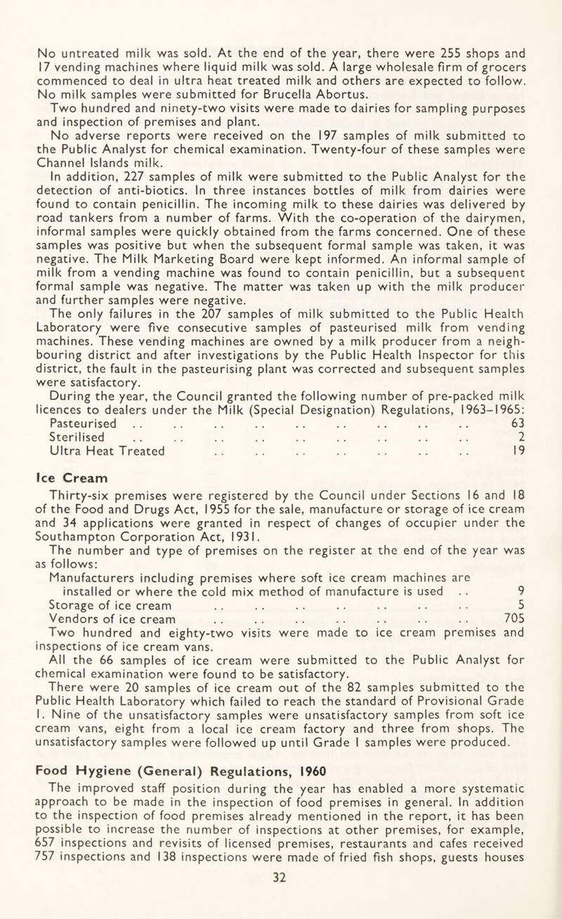 No untreated milk was sold. At the end of the year, there were 255 shops and 17 vending machines where liquid milk was sold. A large wholesale firm of grocers commenced to deal in ultra heat treated milk and others are expected to follow. No milk samples were submitted for Brucella Abortus. Two hundred and ninety-two visits were made to dairies for sampling purposes and inspection of premises and plant. No adverse reports were received on the 197 samples of milk submitted to the Public Analyst for chemical examination. Twenty-four of these samples were Channel Islands milk. In addition, 227 samples of milk were submitted to the Public Analyst for the detection of anti-biotics. In three instances bottles of milk from dairies were found to contain penicillin. The incoming milk to these dairies was delivered by road tankers from a number of farms. With the co-operation of the dairymen, informal samples were quickly obtained from the farms concerned. One of these samples was positive but when the subsequent formal sample was taken, it was negative. The Milk Marketing Board were kept informed. An informal sample of milk from a vending machine was found to contain penicillin, but a subsequent formal sample was negative. The matter was taken up with the milk producer and further samples were negative. The only failures in the 207 samples of milk submitted to the Public Health Laboratory were five consecutive samples of pasteurised milk from vending machines. These vending machines are owned by a milk producer from a neigh¬ bouring district and after investigations by the Public Health Inspector for this district, the fault in the pasteurising plant was corrected and subsequent samples were satisfactory. During the year, the Council granted the following number of pre-packed milk licences to dealers under the Milk (Special Designation) Regulations, 1963-1965: Pasteurised .. .. .. .. .. .. .. .. .. 63 Sterilised .. .. .. . . . . .. . . . . . . 2 Ultra Heat Treated .. .. .. .. .. .. .. 19 Ice Cream Thirty-six premises were registered by the Council under Sections 16 and 18 of the Food and Drugs Act, 1955 for the sale, manufacture or storage of ice cream and 34 applications were granted in respect of changes of occupier under the Southampton Corporation Act, 1931. The number and type of premises on the register at the end of the year was as follows: Manufacturers including premises where soft ice cream machines are installed or where the cold mix method of manufacture is used . . 9 Storage of ice cream . . . . . . .. .. . . . . 5 Vendors of ice cream . . . . . . . . . . . . . • 705 Two hundred and eighty-two visits were made to ice cream premises and inspections of ice cream vans. All the 66 samples of ice cream were submitted to the Public Analyst for chemical examination were found to be satisfactory. There were 20 samples of ice cream out of the 82 samples submitted to the Public Health Laboratory which failed to reach the standard of Provisional Grade I. Nine of the unsatisfactory samples were unsatisfactory samples from soft ice cream vans, eight from a local ice cream factory and three from shops. The unsatisfactory samples were followed up until Grade I samples were produced. Food Hygiene (General) Regulations, I960 The improved staff position during the year has enabled a more systematic approach to be made in the inspection of food premises in general. In addition to the inspection of food premises already mentioned in the report, it has been possible to increase the number of inspections at other premises, for example, 657 inspections and revisits of licensed premises, restaurants and cafes received 757 inspections and 138 inspections were made of fried fish shops, guests houses