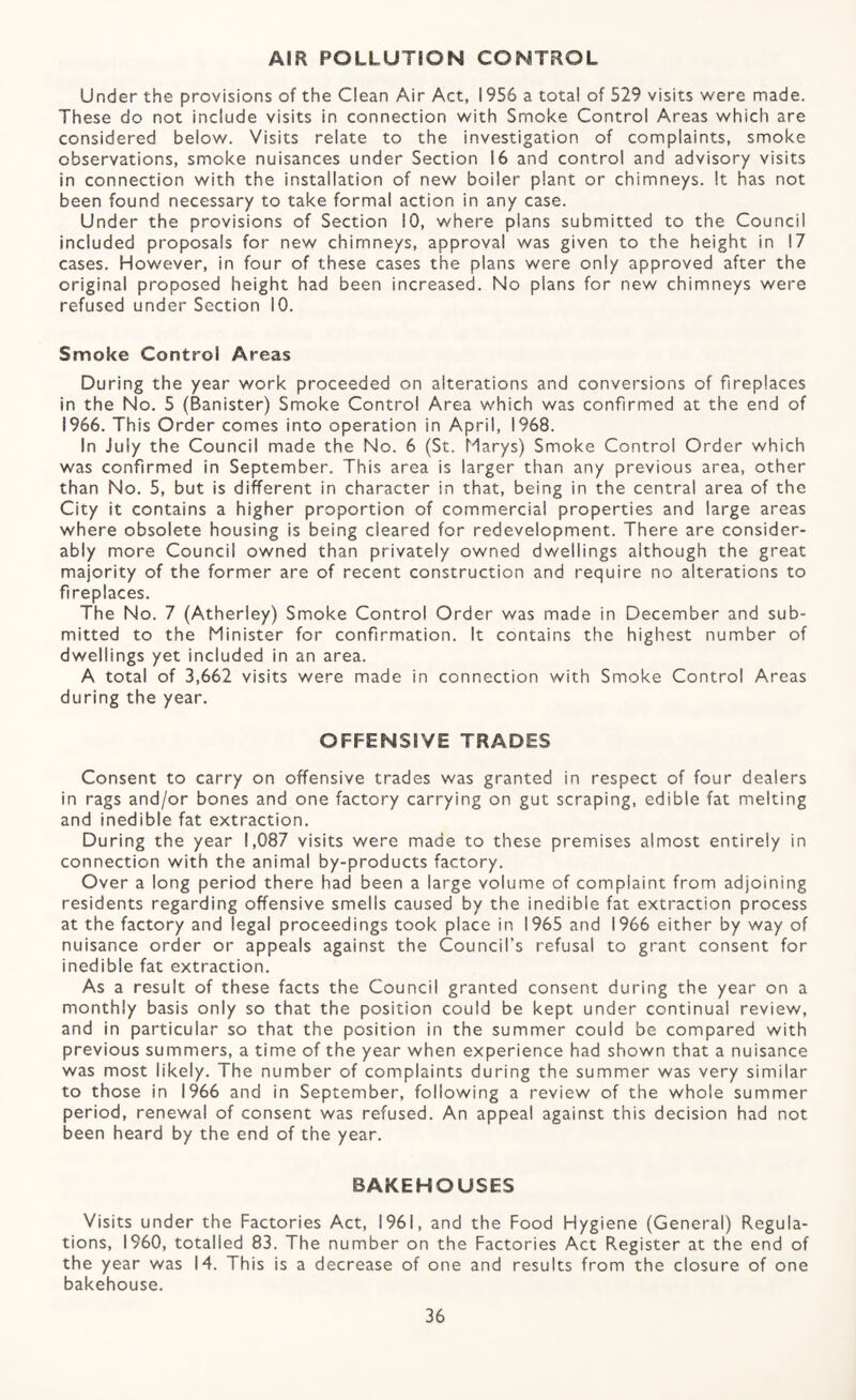 Am POLLUTION CONTROL Under the provisions of the Clean Air Act, 1956 a total of 529 visits were made. These do not include visits in connection with Smoke Control Areas which are considered below. Visits relate to the investigation of complaints, smoke observations, smoke nuisances under Section 16 and control and advisory visits in connection with the installation of new boiler plant or chimneys. It has not been found necessary to take formal action in any case. Under the provisions of Section 10, where plans submitted to the Council included proposals for new chimneys, approval was given to the height in 17 cases. However, in four of these cases the plans were only approved after the original proposed height had been increased. No plans for new chimneys were refused under Section 10. Smoke Control Areas During the year work proceeded on alterations and conversions of fireplaces in the No. 5 (Banister) Smoke Control Area which was confirmed at the end of 1966. This Order comes into operation in April, 1968. In July the Council made the No. 6 (St. Marys) Smoke Control Order which was confirmed in September. This area is larger than any previous area, other than No. 5, but is different in character in that, being in the central area of the City it contains a higher proportion of commercial properties and large areas where obsolete housing is being cleared for redevelopment. There are consider¬ ably more Council owned than privately owned dwellings although the great majority of the former are of recent construction and require no alterations to fireplaces. The No. 7 (Atherley) Smoke Control Order was made in December and sub¬ mitted to the Minister for confirmation. It contains the highest number of dwellings yet included in an area. A total of 3,662 visits were made in connection with Smoke Control Areas during the year. OFFENSIVE TRADES Consent to carry on offensive trades was granted in respect of four dealers in rags and/or bones and one factory carrying on gut scraping, edible fat melting and inedible fat extraction. During the year 1,087 visits were made to these premises almost entirety in connection with the animal by-products factory. Over a long period there had been a large volume of complaint from adjoining residents regarding offensive smells caused by the inedible fat extraction process at the factory and legal proceedings took place in 1965 and 1966 either by way of nuisance order or appeals against the Council’s refusal to grant consent for inedible fat extraction. As a result of these facts the Council granted consent during the year on a monthly basis only so that the position could be kept under continual review, and in particular so that the position in the summer could be compared with previous summers, a time of the year when experience had shown that a nuisance was most likely. The number of complaints during the summer was very similar to those in 1966 and in September, following a review of the whole summer period, renewal of consent was refused. An appeal against this decision had not been heard by the end of the year. BAKEHOUSES Visits under the Factories Act, 1961, and the Food Hygiene (General) Regula¬ tions, I960, totalled 83. The number on the Factories Act Register at the end of the year was 14. This is a decrease of one and results from the closure of one bakehouse.