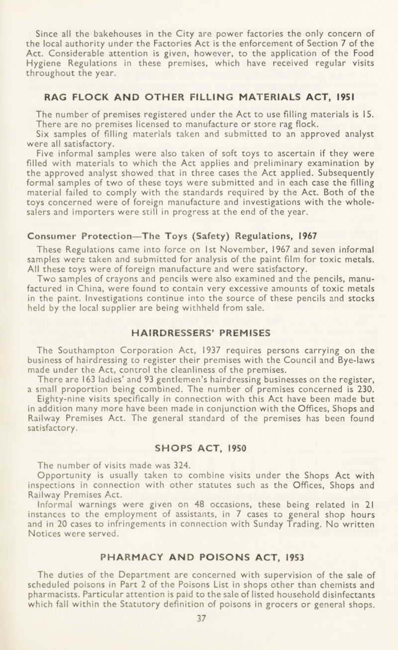 Since all the bakehouses in the City are power factories the only concern of the local authority under the Factories Act is the enforcement of Section 7 of the Act. Considerable attention is given, however, to the application of the Food Hygiene Regulations in these premises, which have received regular visits throughout the year. RAG FLOCK AND OTHER FILLING MATERIALS ACT, 1951 The number of premises registered under the Act to use filling materials is 15. There are no premises licensed to manufacture or store rag flock. Six samples of filling materials taken and submitted to an approved analyst were all satisfactory. Five informal samples were also taken of soft toys to ascertain if they were filled with materials to which the Act applies and preliminary examination by the approved analyst showed that in three cases the Act applied. Subsequently formal samples of two of these toys were submitted and in each case the filling material failed to comply with the standards required by the Act. Both of the toys concerned were of foreign manufacture and investigations with the whole¬ salers and importers were still in progress at the end of the year. Consumer Protection—The Toys (Safety) Regulations, 1967 These Regulations came into force on 1st November, 1967 and seven informal samples were taken and submitted for analysis of the paint film for toxic metals. All these toys were of foreign manufacture and were satisfactory. Two samples of crayons and pencils were also examined and the pencils, manu¬ factured in China, were found to contain very excessive amounts of toxic metals in the paint. Investigations continue into the source of these pencils and stocks held by the local supplier are being withheld from sale. HAIRDRESSERS’ PREMISES The Southampton Corporation Act, 1937 requires persons carrying on the business of hairdressing to register their premises with the Council and Bye-laws made under the Act, control the cleanliness of the premises. There are 163 ladies’ and 93 gentlemen’s hairdressing businesses on the register, a small proportion being combined. The number of premises concerned is 230. Eighty-nine visits specifically in connection with this Act have been made but in addition many more have been made in conjunction with the Offices, Shops and Railway Premises Act. The general standard of the premises has been found satisfactory. SHOPS ACT, 1950 The number of visits made was 32-4. Opportunity is usually taken to combine visits under the Shops Act with inspections in connection with other statutes such as the Offices, Shops and Railway Premises Act. Informal warnings were given on 48 occasions, these being related in 21 instances to the employment of assistants, in 7 cases to general shop hours and in 20 cases to infringements in connection with Sunday Trading. No written Notices were served. PHARMACY AND POISONS ACT, 1953 The duties of the Department are concerned with supervision of the sale of scheduled poisons in Part 2 of the Poisons List in shops other than chemists and pharmacists. Particular attention is paid to the sale of listed household disinfectants which fall within the Statutory definition of poisons in grocers or general shops.