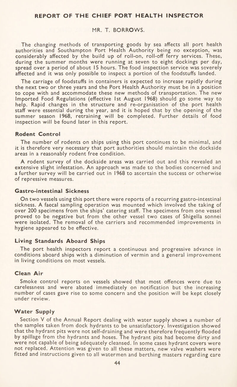 REPORT OF THE CHIEF PORT HEALTH INSPECTOR MR. T. BORROWS. The changing methods of transporting goods by sea affects all port health authorities and Southampton Port Health Authority being no exception, was considerably affected by the build up of roll-on, roll-off ferry services. These, during the summer months were running at seven to eight dockings per day, spread over a period of about 15 hours. The food inspection service was severely affected and it was only possible to inspect a portion of the foodstuffs landed. The carriage of foodstuffs in containers is expected to increase rapidly during the next two or three years and the Port Health Authority must be in a position to cope with and accommodate these new methods of transportation. The new Imported Food Regulations (effective Ist August 1968) should go some way to help. Rapid changes in the structure and re-organisation of the port health staff were essential during the year, and it is hoped that by the opening of the summer season 1968, retraining will be completed. Further details of food inspection will be found later in this report. Rodent Control The number of rodents on ships using this port continues to be minimal, and it is therefore very necessary that port authorities should maintain the dockside areas in a reasonably rodent free condition. A rodent survey of the dockside areas was carried out and this revealed an extensive slight infestation. An approach was made to the bodies concerned and a further survey will be carried out in 1968 to ascertain the success or otherwise of repressive measures. Gastro-intestinal Sickness On two vessels using this port there were reports of a recurring gastro-intestinal sickness. A faecal sampling operation was mounted which involved the taking of over 200 specimens from the ships’ catering staff. The specimens from one vessel proved to be negative but from the other vessel two cases of Shigella sonnei were isolated. The removal of the carriers and recommended improvements in hygiene appeared to be effective. Living Standards Aboard Ships The port health inspectors report a continuous and progressive advance in conditions aboard ships with a diminution of vermin and a general improvement in living conditions on most vessels. Clean Air Smoke control reports on vessels showed that most offences were due to carelessness and were abated immediately on notification but the increasing number of cases gave rise to some concern and the position will be kept closely under review. Water Supply Section V of the Annual Report dealing with water supply shows a number of the samples taken from dock hydrants to be unsatisfactory. Investigation showed that the hydrant pits were not self-draining and were therefore frequently flooded by spillage from the hydrants and hoses. The hydrant pits had become dirty and were not capable of being adequately cleansed. In some cases hydrant covers were not replaced. Attention was given to all these matters, new valve washers were fitted and instructions given to all watermen and berthing masters regarding care