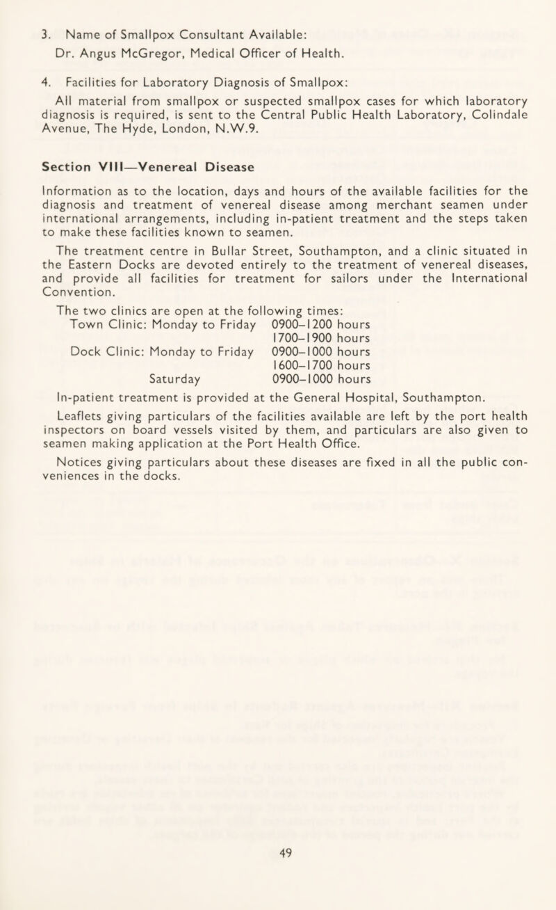 3. Name of Smallpox Consultant Available: Dr. Angus McGregor, Medical Officer of Health. 4. Facilities for Laboratory Diagnosis of Smallpox: All material from smallpox or suspected smallpox cases for v/hich laboratory diagnosis is required, is sent to the Central Public Health Laboratory, Colindale Avenue, The Hyde, London, N.W.9. Section VIM—Venereal Disease Information as to the location, days and hours of the available facilities for the diagnosis and treatment of venereal disease among merchant seamen under international arrangements, including in-patient treatment and the steps taken to make these facilities known to seamen. The treatment centre in Bullar Street, Southampton, and a clinic situated in the Eastern Docks are devoted entirely to the treatment of venereal diseases, and provide all facilities for treatment for sailors under the International Convention. The two clinics are open at the following times: Town Clinic: Monday to Friday 0900-1200 hours 1700-1900 hours Dock Clinic: Monday to Friday 0900-1000 hours 1600-1700 hours Saturday 0900-1000 hours In-patient treatment is provided at the General Hospital, Southampton. Leaflets giving particulars of the facilities available are left by the port health inspectors on board vessels visited by them, and particulars are also given to seamen making application at the Port Health Office. Notices giving particulars about these diseases are fixed in all the public con¬ veniences in the docks.