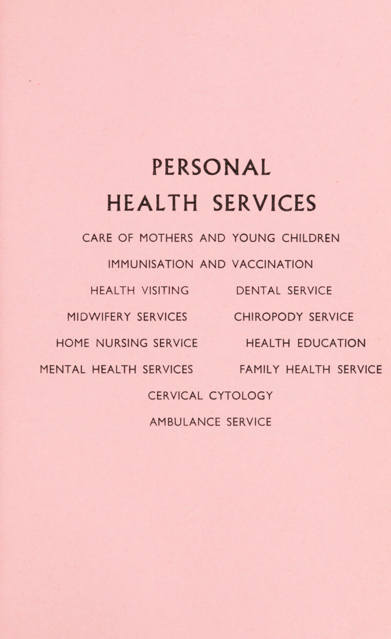 PERSONAL HEALTH SERVICES CARE OF MOTHERS AND YOUNG CHILDREN IMMUNISATION AND VACCINATION HEALTH VISITING DENTAL SERVICE MIDWIFERY SERVICES CHIROPODY SERVICE HOME NURSING SERVICE HEALTH EDUCATION MENTAL HEALTH SERVICES FAMILY HEALTH SERVICE CERVICAL CYTOLOGY AMBULANCE SERVICE