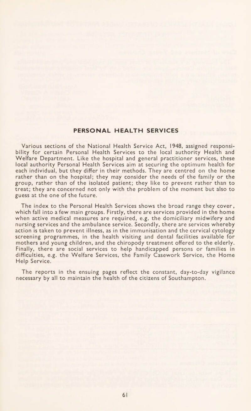 PERSONAL HEALTH SERVICES Various sections of the National Health Service Act, 1948, assigned responsi¬ bility for certain Personal Health Services to the local authority Health and Welfare Department. Like the hospital and general practitioner services, these local authority Personal Health Services aim at securing the optimum health for each individual, but they differ in their methods. They are centred on the home rather than on the hospital; they may consider the needs of the family or the group, rather than of the isolated patient; they like to prevent rather than to treat; they are concerned not only with the problem of the moment but also to guess at the one of the future. The index to the Personal Health Services shows the broad range they cover, which fall into a few main groups. Firstly, there are services provided in the home when active medical measures are required, e.g. the domiciliary midwifery and nursing services and the ambulance service. Secondly, there are services whereby action is taken to prevent illness, as in the immunisation and the cervical cytology screening programmes, in the health visiting and dental facilities available for mothers and young children, and the chiropody treatment offered to the elderly. Finally, there are social services to help handicapped persons or families in difficulties, e.g. the Welfare Services, the Family Casework Service, the Home Help Service. The reports in the ensuing pages reflect the constant, day-to-day vigilance necessary by all to maintain the health of the citizens of Southampton.