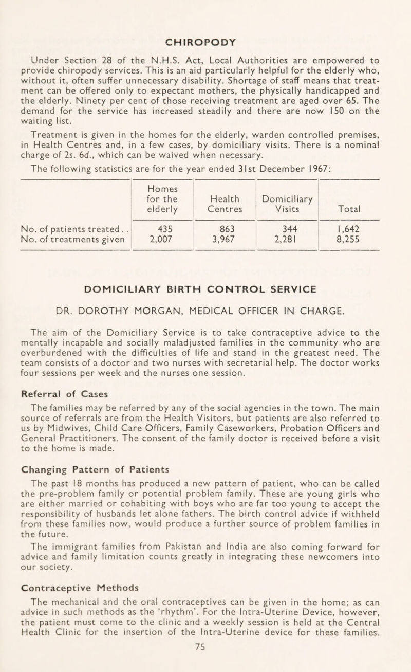 CHIROPODY Under Section 28 of the N.H.S. Act, Local Authorities are empowered to provide chiropody services. This is an aid particularly helpful for the elderly who, without it, often suffer unnecessary disability. Shortage of staff means that treat¬ ment can be offered only to expectant mothers, the physically handicapped and the elderly. Ninety per cent of those receiving treatment are aged over 65. The demand for the service has increased steadily and there are now 150 on the waiting list. Treatment is given in the homes for the elderly, warden controlled premises, in Health Centres and, in a few cases, by domiciliary visits. There is a nominal charge of 2s. 6d., which can be waived when necessary. The following statistics are for the year ended 31st December 1967: Homes for the elderly Health Centres Domiciliary Visits Total No. of patients treated . . 435 863 344 1,642 No. of treatments given 2,007 3,967 2,281 8,255 DOMICILIARY BIRTH CONTROL SERVICE DR. DOROTHY MORGAN, MEDICAL OFFICER IN CHARGE. The aim of the Domiciliary Service is to take contraceptive advice to the mentally incapable and socially maladjusted families in the community who are overburdened with the difficulties of life and stand in the greatest need. The team consists of a doctor and two nurses with secretarial help. The doctor works four sessions per week and the nurses one session. Referral of Cases The families may be referred by any of the social agencies in the town. The main source of referrals are from the Health Visitors, but patients are also referred to us by Midwives, Child Care Officers, Family Caseworkers, Probation Officers and General Practitioners. The consent of the family doctor is received before a visit to the home is made. Changing Pattern of Patients The past 18 months has produced a new pattern of patient, who can be called the pre-problem family or potential problem family. These are young girls who are either married or cohabiting with boys who are far too young to accept the responsibility of husbands let alone fathers. The birth control advice if withheld from these families now, would produce a further source of problem families in the future. The immigrant families from Pakistan and India are also coming forward for advice and family limitation counts greatly in integrating these newcomers into our society. Contraceptive Methods The mechanical and the oral contraceptives can be given in the home; as can advice in such methods as the ‘rhythm’. For the Intra-Uterine Device, however, the patient must come to the clinic and a weekly session is held at the Central Health Clinic for the insertion of the Intra-Uterine device for these families.