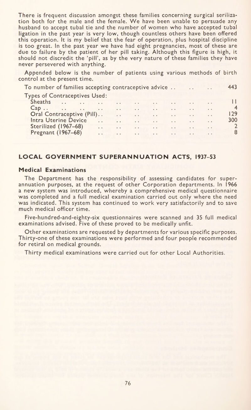 There is frequent discussion amongst these families concerning surgical seriliza- tion both for the male and the female. We have been unable to persuade any husband to accept tubal tie and the number of women who have accepted tubal ligation in the past year is very low, though countless others have been offered this operation. It is my belief that the fear of operation, plus hospital discipline is too great. In the past year we have had eight pregnancies, most of these are due to failure by the patient of her pill taking. Although this figure is high, it should not discredit the ‘pill’, as by the very nature of these families they have never persevered with anything. Appended below is the number of patients using various methods of birth control at the present time. To number of families accepting contraceptive advice . . .. .. 443 Types of Contraceptives Used: Sheaths .. .. .. .. .. . . .. . . . . II Cap .. .. .. .. .. . . . . .. .. . . 4 Oral Contraceptive (Pill).. .. .. .. .. .. .. 129 Intra Uterine Device .. .. . . .. .. . . .. 300 Sterilized (1967-68) . 2 Pregnant (1967-68) .. .. .. .. .. .. .. 8 LOCAL GOVERNMENT SUPERANNUATION ACTS, 1937-53 Medical Examinations The Department has the responsibility of assessing candidates for super¬ annuation purposes, at the request of other Corporation departments. In 1966 a new system was introduced, whereby a comprehensive medical questionnaire was completed and a full medical examination carried out only where the need was indicated. This system has continued to work very satisfactorily and to save much medical officer time. Five-hundred-and-eighty-six questionnaires were scanned and 35 full medical examinations advised. Five of these proved to be medically unfit. Other examinations are requested by departments for various specific purposes. Thirty-one of these examinations were performed and four people recommended for retiral on medical grounds. Thirty medical examinations were carried out for other Local Authorities.