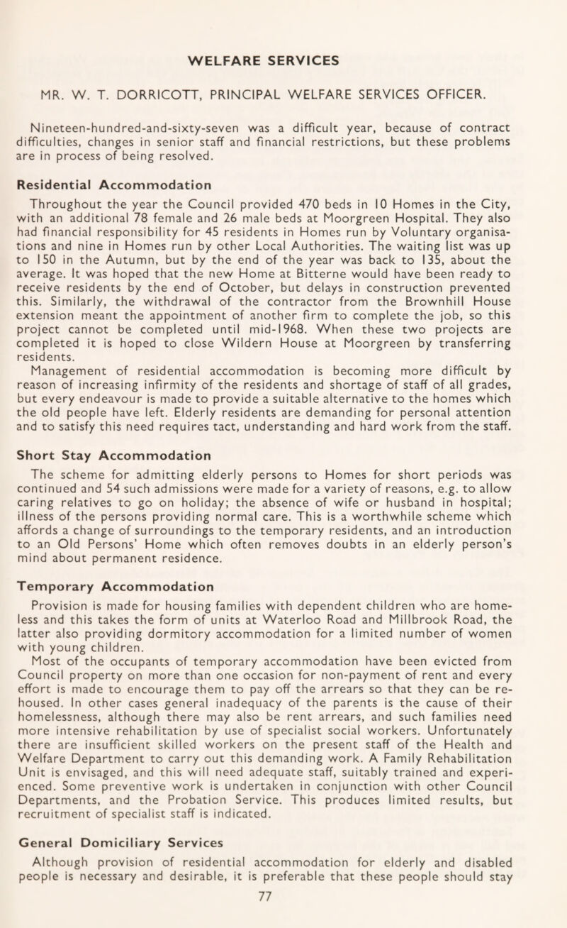 MR. W. T. DORRICOTT, PRINCIPAL WELFARE SERVICES OFFICER. Nineteen-hundred-and-sixty-seven was a difficult year, because of contract difficulties, changes in senior staff and financial restrictions, but these problems are in process of being resolved. Residential Accommodation Throughout the year the Council provided 470 beds in 10 Homes in the City, with an additional 78 female and 26 male beds at Moorgreen Hospital. They also had financial responsibility for 45 residents in Homes run by Voluntary organisa¬ tions and nine in Homes run by other Local Authorities. The waiting list was up to 150 in the Autumn, but by the end of the year was back to 135, about the average. It was hoped that the new Home at Bitterne would have been ready to receive residents by the end of October, but delays in construction prevented this. Similarly, the withdrawal of the contractor from the Brownhill House extension meant the appointment of another firm to complete the job, so this project cannot be completed until mid-1968. When these two projects are completed it is hoped to close Wildern House at Moorgreen by transferring residents. Management of residential accommodation is becoming more difficult by reason of increasing infirmity of the residents and shortage of staff of all grades, but every endeavour is made to provide a suitable alternative to the homes which the old people have left. Elderly residents are demanding for personal attention and to satisfy this need requires tact, understanding and hard work from the staff. Short Stay Accommodation The scheme for admitting elderly persons to Homes for short periods was continued and 54 such admissions were made for a variety of reasons, e.g. to allow caring relatives to go on holiday; the absence of wife or husband in hospital; illness of the persons providing normal care. This is a worthwhile scheme which affords a change of surroundings to the temporary residents, and an introduction to an Old Persons’ Home which often removes doubts in an elderly person’s mind about permanent residence. Temporary Accommodation Provision is made for housing families with dependent children who are home¬ less and this takes the form of units at Waterloo Road and Millbrook Road, the latter also providing dormitory accommodation for a limited number of women with young children. Most of the occupants of temporary accommodation have been evicted from Council property on more than one occasion for non-payment of rent and every effort is made to encourage them to pay off the arrears so that they can be re¬ housed. In other cases general inadequacy of the parents is the cause of their homelessness, although there may also be rent arrears, and such families need more intensive rehabilitation by use of specialist social workers. Unfortunately there are insufficient skilled workers on the present staff of the Health and Welfare Department to carry out this demanding work. A Family Rehabilitation Unit is envisaged, and this will need adequate staff, suitably trained and experi¬ enced. Some preventive work is undertaken in conjunction with other Council Departments, and the Probation Service. This produces limited results, but recruitment of specialist staff is indicated. General Domiciliary Services Although provision of residential accommodation for elderly and disabled people is necessary and desirable, it is preferable that these people should stay