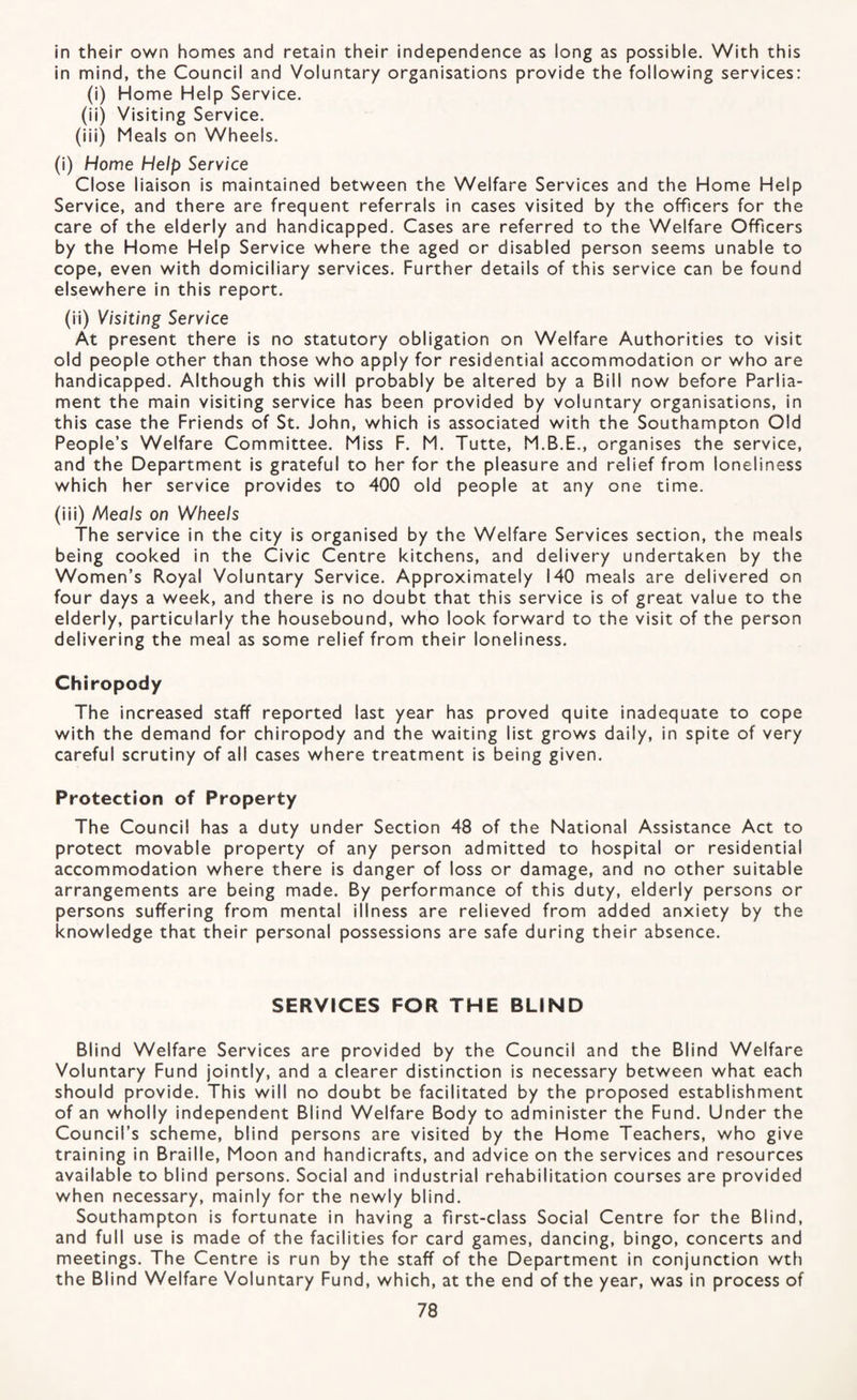 In their own homes and retain their independence as long as possible. With this in mind, the Council and Voluntary organisations provide the following services: (i) Home Help Service. (ii) Visiting Service. (iii) Meals on Wheels. (i) Home Help Service Close liaison is maintained between the Welfare Services and the Home Help Service, and there are frequent referrals in cases visited by the officers for the care of the elderly and handicapped. Cases are referred to the Welfare Officers by the Home Help Service where the aged or disabled person seems unable to cope, even with domiciliary services. Further details of this service can be found elsewhere in this report. (ii) Visiting Service At present there is no statutory obligation on Welfare Authorities to visit old people other than those who apply for residential accommodation or who are handicapped. Although this will probably be altered by a Bill now before Parlia¬ ment the main visiting service has been provided by voluntary organisations, in this case the Friends of St. John, which is associated with the Southampton Old People’s Welfare Committee. Miss F. M. Tutte, M.B.E., organises the service, and the Department is grateful to her for the pleasure and relief from loneliness which her service provides to 400 old people at any one time. (iii) Meo/s on Wheels The service in the city is organised by the Welfare Services section, the meals being cooked in the Civic Centre kitchens, and delivery undertaken by the Women’s Royal Voluntary Service. Approximately 140 meals are delivered on four days a week, and there is no doubt that this service is of great value to the elderly, particularly the housebound, who look forward to the visit of the person delivering the meal as some relief from their loneliness. Chiropody The increased staff reported last year has proved quite inadequate to cope with the demand for chiropody and the waiting list grows daily, in spite of very careful scrutiny of all cases where treatment is being given. Protection of Property The Council has a duty under Section 48 of the National Assistance Act to protect movable property of any person admitted to hospital or residential accommodation where there is danger of loss or damage, and no other suitable arrangements are being made. By performance of this duty, elderly persons or persons suffering from mental illness are relieved from added anxiety by the knowledge that their personal possessions are safe during their absence. SERVICES FOR THE BLIND Blind Welfare Services are provided by the Council and the Blind Welfare Voluntary Fund jointly, and a clearer distinction is necessary between what each should provide. This will no doubt be facilitated by the proposed establishment of an wholly independent Blind Welfare Body to administer the Fund. Under the Council’s scheme, blind persons are visited by the Home Teachers, who give training in Braille, Moon and handicrafts, and advice on the services and resources available to blind persons. Social and industrial rehabilitation courses are provided when necessary, mainly for the newly blind. Southampton is fortunate in having a first-class Social Centre for the Blind, and full use is made of the facilities for card games, dancing, bingo, concerts and meetings. The Centre is run by the staff of the Department in conjunction wth the Blind Welfare Voluntary Fund, which, at the end of the year, was in process of