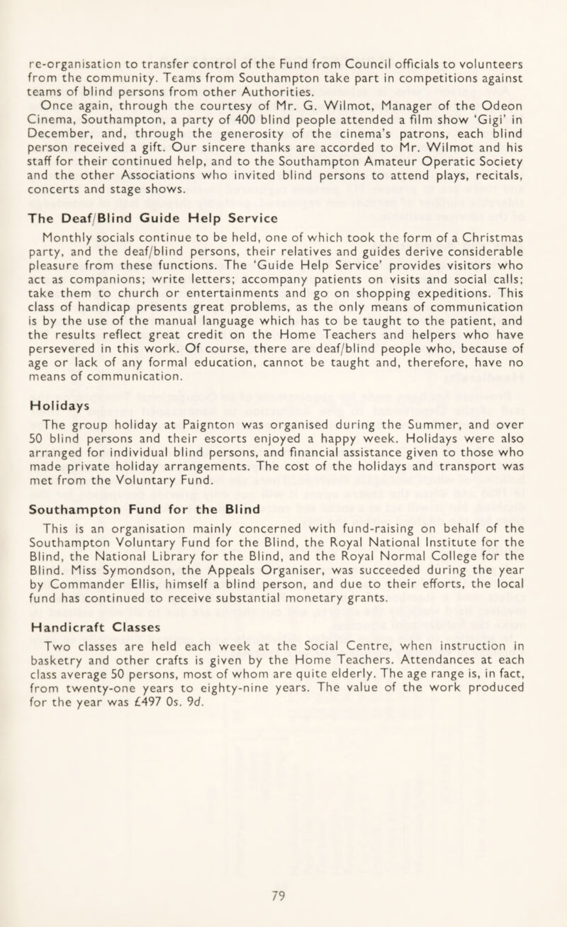 rc-organisation to transfer control of the Fund from Council officials to volunteers from the community. Teams from Southampton take part in competitions against teams of blind persons from other Authorities. Once again, through the courtesy of Mr. G. Wilmot, Manager of the Odeon Cinema, Southampton, a party of 400 blind people attended a film show ‘Gigi’ in December, and, through the generosity of the cinema’s patrons, each blind person received a gift. Our sincere thanks are accorded to Mr. Wilmot and his staff for their continued help, and to the Southampton Amateur Operatic Society and the other Associations who invited blind persons to attend plays, recitals, concerts and stage shows. The Deaf Blind Guide Help Service Monthly socials continue to be held, one of which took the form of a Christmas party, and the deaf/blind persons, their relatives and guides derive considerable pleasure from these functions. The ‘Guide Help Service’ provides visitors who act as companions: write letters; accompany patients on visits and social calls; take them to church or entertainments and go on shopping expeditions. This class of handicap presents great problems, as the only means of communication is by the use of the manual language which has to be taught to the patient, and the results reflect great credit on the Home Teachers and helpers who have persevered in this work. Of course, there are deaf/blind people who, because of age or lack of any formal education, cannot be taught and, therefore, have no means of communication. Holidays The group holiday at Paignton was organised during the Summer, and over 50 blind persons and their escorts enjoyed a happy week. Holidays were also arranged for individual blind persons, and financial assistance given to those who made private holiday arrangements. The cost of the holidays and transport was met from the Voluntary Fund. Southampton Fund for the Blind This is an organisation mainly concerned with fund-raising on behalf of the Southampton Voluntary Fund for the Blind, the Royal National Institute for the Blind, the National Library for the Blind, and the Royal Normal College for the Blind. Miss Symiondson, the Appeals Organiser, was succeeded during the year by Commander Ellis, himself a blind person, and due to their efforts, the local fund has continued to receive substantial monetary grants. Handicraft Classes Two classes are held each week at the Social Centre, when instruction in basketry and other crafts is given by the Home Teachers. Attendances at each class average 50 persons, most of whom are quite elderly. The age range is, in fact, from twenty-one years to eighty-nine years. The value of the work produced for the year was £497 Os. 9d.