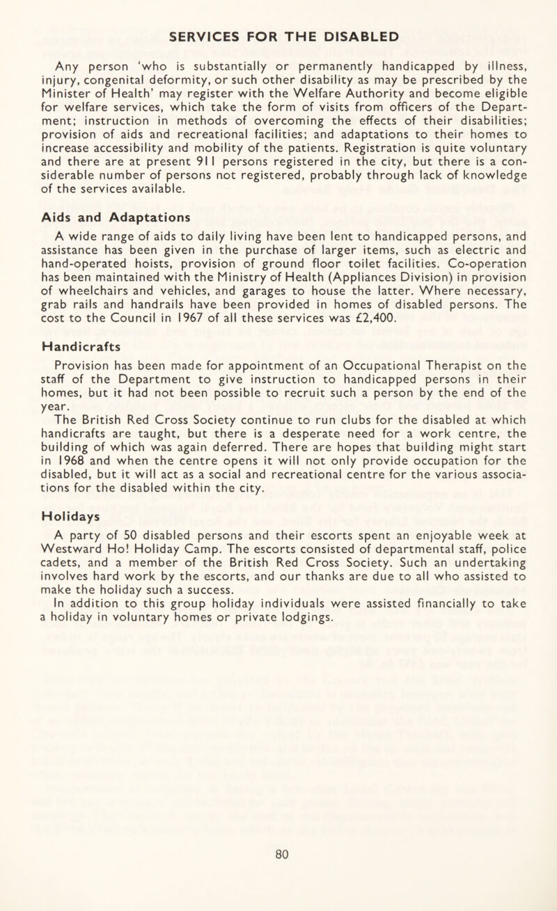 SERVICES FOR THE DISABLED Any person ‘who is substantially or permanently handicapped by illness, injury, congenital deformity, or such other disability as may be prescribed by the Minister of Health’ may register with the Welfare Authority and become eligible for welfare services, which take the form of visits from officers of the Depart¬ ment; instruction in methods of overcoming the effects of their disabilities; provision of aids and recreational facilities; and adaptations to their homes to increase accessibility and mobility of the patients. Registration is quite voluntary and there are at present 91 I persons registered in the city, but there is a con¬ siderable number of persons not registered, probably through lack of knowledge of the services available. Aids and Adaptations A wide range of aids to daily living have been lent to handicapped persons, and assistance has been given in the purchase of larger items, such as electric and hand-operated hoists, provision of ground floor toilet facilities. Co-operation has been maintained with the Ministry of Health (Appliances Division) in provision of wheelchairs and vehicles, and garages to house the latter. Where necessary, grab rails and handrails have been provided in homes of disabled persons. The cost to the Council in 1967 of all these services was £2,400. Handicrafts Provision has been made for appointment of an Occupational Therapist on the staff of the Department to give instruction to handicapped persons in their homes, but it had not been possible to recruit such a person by the end of the year. The British Red Cross Society continue to run clubs for the disabled at which handicrafts are taught, but there is a desperate need for a work centre, the building of which was again deferred. There are hopes that building might start in 1968 and when the centre opens it will not only provide occupation for the disabled, but it will act as a social and recreational centre for the various associa¬ tions for the disabled within the city. Holidays A party of 50 disabled persons and their escorts spent an enjoyable week at Westward Ho! Holiday Camp. The escorts consisted of departmental staff, police cadets, and a member of the British Red Cross Society. Such an undertaking involves hard work by the escorts, and our thanks are due to all who assisted to make the holiday such a success. in addition to this group holiday individuals were assisted financially to take a holiday in voluntary homes or private lodgings.