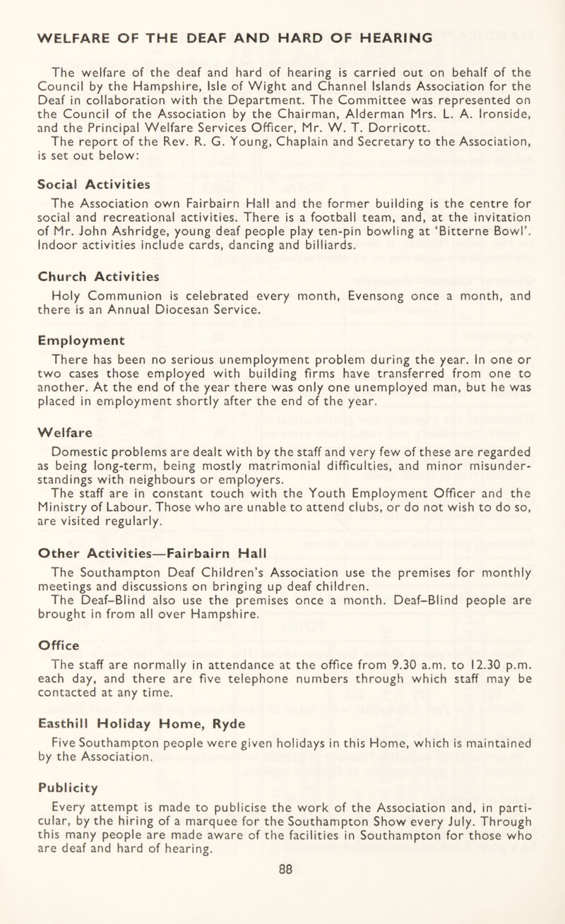 WELFARE OF THE DEAF AND HARD OF HEARING The welfare of the deaf and hard of hearing is carried out on behalf of the Council by the Hampshire, Isle of Wight and Channel Islands Association for the Deaf in collaboration with the Department. The Committee was represented on the Council of the Association by the Chairman, Alderman Mrs. L. A. Ironside, and the Principal Welfare Services Officer, Mr. W. T. Dorricott. The report of the Rev. R. G. Young, Chaplain and Secretary to the Association, is set out below: Social Activities The Association own Fairbairn Hall and the former building is the centre for social and recreational activities. There is a football team, and, at the invitation of Mr. John Ashridge, young deaf people play ten-pin bowling at ‘Bitterne Bowl’. Indoor activities include cards, dancing and billiards. Church Activities Holy Communion is celebrated every month. Evensong once a month, and there is an Annual Diocesan Service. Employment There has been no serious unemployment problem during the year. In one or two cases those employed with building firms have transferred from one to another. At the end of the year there was only one unemployed man, but he was placed in employment shortly after the end of the year. Welfare Domestic problems are dealt with by the staff and very few of these are regarded as being long-term, being mostly matrimonial difficulties, and minor misunder¬ standings with neighbours or employers. The staff are in constant touch with the Youth Employment Officer and the Ministry of Labour. Those who are unable to attend clubs, or do not wish to do so, are visited regularly. Other Activities—Fairbairn Hall The Southampton Deaf Children’s Association use the premises for monthly meetings and discussions on bringing up deaf children. The Deaf-Blind also use the premises once a month. Deaf-Blind people are brought in from all over Hampshire. Office The staff are normally in attendance at the office from 9.30 a.m. to 12.30 p.m. each day, and there are five telephone numbers through which staff may be contacted at any time. Easthill Holiday Home, Ryde Five Southampton people were given holidays in this Home, which is maintained by the Association. Publicity Every attempt is made to publicise the work of the Association and, in parti¬ cular, by the hiring of a marquee for the Southampton Show every July. Through this many people are made aware of the facilities in Southampton for those who are deaf and hard of hearing.
