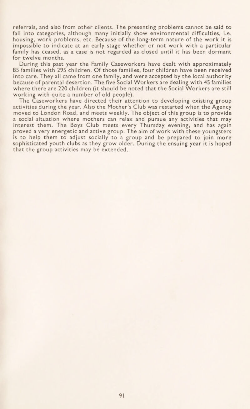 referrals, and also from other clients. The presenting problems cannot be said to fall into categories, although many initially show environmental difficulties, i.e. housing, work problems, etc. Because of the long-term nature of the work it is impossible to indicate at an early stage whether or not work with a particular family has ceased, as a case is not regarded as closed until it has been dormant for twelve months. During this past year the Family Caseworkers have dealt with approximately 85 families with 295 children. Of those families, four children have been received into care. They all came from one family, and were accepted by the local authority because of parental desertion. The five Social Workers are dealing with 45 families where there are 220 children (it should be noted that the Social Workers are still working with quite a number of old people). The Caseworkers have directed their attention to developing existing group activities during the year. Also the Mother’s Club was restarted when the Agency moved to London Road, and meets weekly. The object of this group is to provide a social situation where mothers can relax and pursue any activities that may interest them. The Boys Club meets every Thursday evening, and has again proved a very energetic and active group. The aim of work with these youngsters is to help them to adjust socially to a group and be prepared to join more sophisticated youth clubs as they grow older. During the ensuing year it is hoped that the group activities may be extended.
