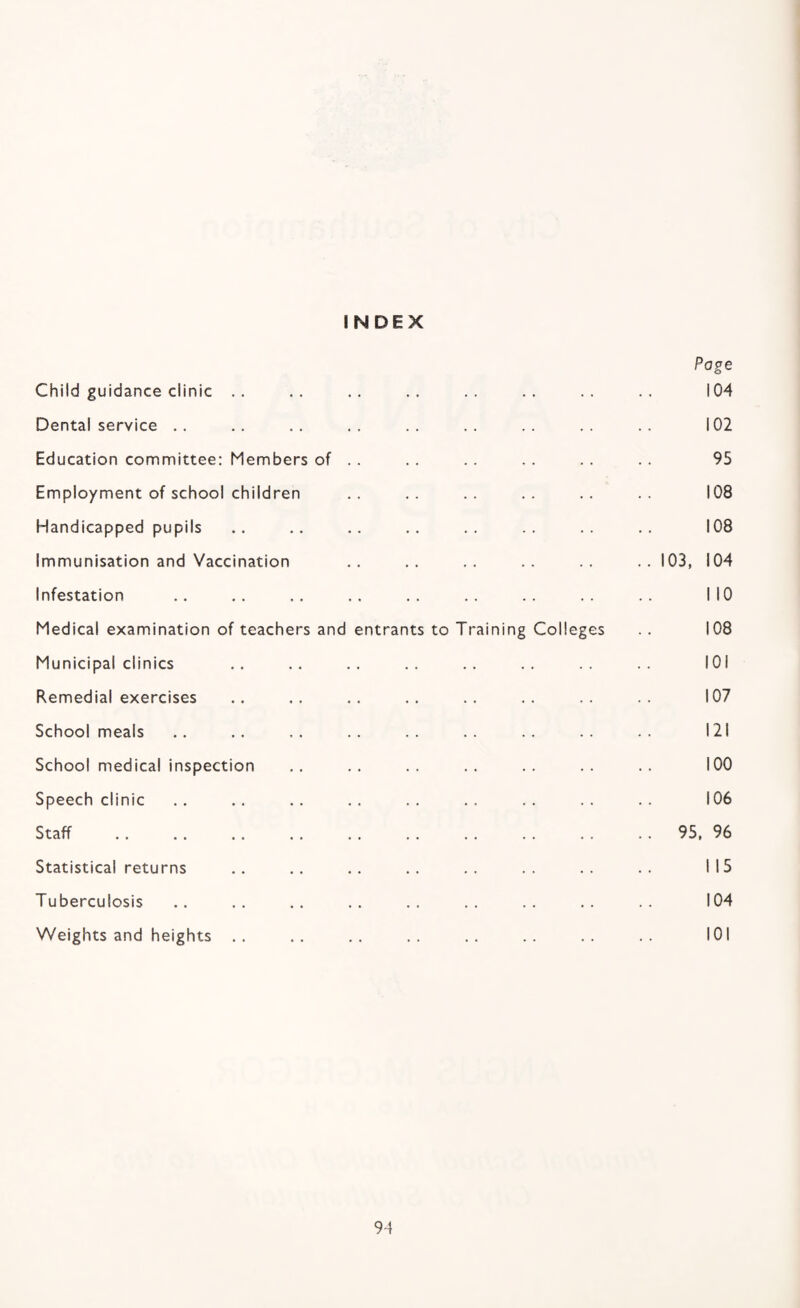 INDEX Page Child guidance clinic .. .. .. .. .. .. .. .. 104 Dental service .. .. .. ,, .. .. .. .. .. 102 Education committee; Members of . . . . .. .. . . .. 95 Employment of school children .. .. .. .. 108 Handicapped pupils .. .. .. .. .. .. .. .. 108 Immunisation and Vaccination .. .. .. .. .. 103, 104 Infestation .. .. .. .. .. .. .. .. .. NO Medical examination of teachers and entrants to Training Colleges .. 108 Municipal clinics .. .. .. .. .. .. lOi Remedial exercises .. .. .. .. .. .. .. 107 School meals .. .. .. .. .. .. .. .. 121 School medical inspection .. .. .. .. .. .. .. 100 Speech clinic .. .. .. .. .. .. .. .. .. 106 Staff .95. 96 Statistical returns .. .. .. .. .. .. .. .. 115 Tuberculosis .. .. .. .. .. .. .. .. 104 Weights and heights .. .. .. .. .. .. .. 101