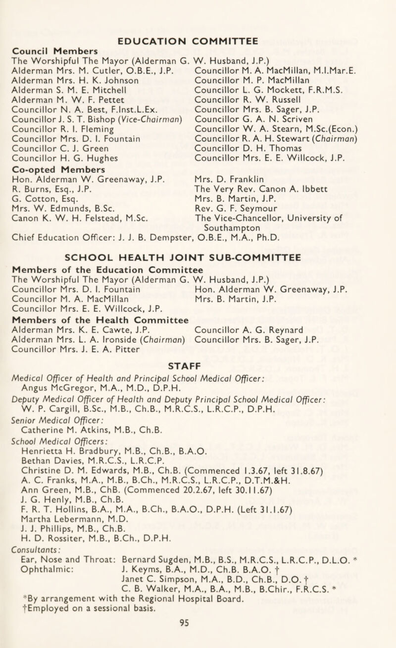 EDUCATION COMMITTEE Council Members The Worshipful The Mayor (Alderman G Alderman Mrs. M. Cutler, O.B.E., J.P. Alderman Mrs. H. K. Johnson Alderman S. M. E. Mitchell Alderman M. W. F. Pettet Councillor N. A. Best, F.Inst.L.Ex. Councillor J. S. T. Bishop (Vice-Chairman) Councillor R. I. Fleming Councillor Mrs. D. I. Fountain Councillor C. J. Green Councillor H. G. Hughes Co-opted Members Hon. Alderman W. Greenaway, J.P. R. Burns, Esq., J.P. G. Cotton, Esq. Mrs. W. Edmunds, B.Sc. Canon K. W. H. Felstead, M.Sc. Chief Education Officer: J. J. B. Dempste . W. Husband, J.P.) Councillor M. A. MacMillan, M.I.Mar.E. Councillor M. P. MacMillan Councillor L. G. Mockett, F.R.M.S. Councillor R. W. Russell Councillor Mrs. B. Sager, J.P. Councillor G. A. N. Scriven Councillor W. A. Steam, M.Sc.(Econ.) Councillor R. A. H. Stewart (Chairman) Councillor D. H. Thomas Councillor Mrs. E. E. Willcock, J.P. Mrs. D. Franklin The Very Rev. Canon A. Ibbett Mrs. B. Martin, J.P. Rev. G. F. Seymour The Vice-Chancellor, University of Southampton r, O.B.E., M.A., Ph.D. SCHOOL HEALTH JOINT SUB-COMMITTEE Members of the Education Committee The Worshipful The Mayor (Alderman G. W. Husband, J.P.) Councillor Mrs. D. I. Fountain Hon. Alderman W. Greenaway, J.P. Councillor M. A. MacMillan Mrs. B. Martin, J.P. Councillor Mrs. E. E. Willcock, J.P. Members of the Health Committee Alderman Mrs. K. E. Cawte, J.P. Councillor A. G. Reynard Alderman Mrs. L. A. Ironside (Chairman) Councillor Mrs. B. Sager, J.P. Councillor Mrs. J. E. A. Pitter STAFF Medical Officer of Health and Principal School Medical Officer: Angus McGregor, M.A., M.D., D.P.H. Deputy Medical Officer of Health and Deputy Principal School Medical Officer: W. P. Cargill, B.Sc., M.B., Ch.B., M.R.C.S., L.R.C.P., D.P.H. Senior Medical Officer: Catherine M. Atkins, M.B., Ch.B. School Medical Officers: Henrietta H. Bradbury, M.B., Ch.B., B.A.O. Bethan Davies, M.R.C.S., L.R.C.P. Christine D. M. Edwards, M.B., Ch.B. (Commenced 1.3.67, left 31.8.67) A. C. Franks, M.A., M.B., B.Ch., M.R.C.S., L.R.C.P., D.T.M.&H. Ann Green, M.B., ChB. (Commenced 20.2.67, left 30.11.67) J. G. Henly, M.B., Ch.B. F. R. T. Hollins, B.A., M.A., B.Ch., B.A.O., D.P.H. (Left 31.1.67) Martha Lebermann, M.D. J. J. Phillips, M.B., Ch.B. H. D. Rossiter, M.B., B.Ch., D.P.H. Consultants: Ear, Nose and Throat: Bernard Sugden, M.B., B.S., M.R.C.S., L.R.C.P., D.L.O. * Ophthalmic: J. Keyms, B.A., M.D., Ch.B. B.A.O. f Janet C. Simpson, M.A., B.D., Ch.B., D.O. t C. B. Walker, M.A., B.A., M.B., B.Chir., F.R.C.S. * *By arrangement with the Regional Hospital Board. tEmployed on a sessional basis.