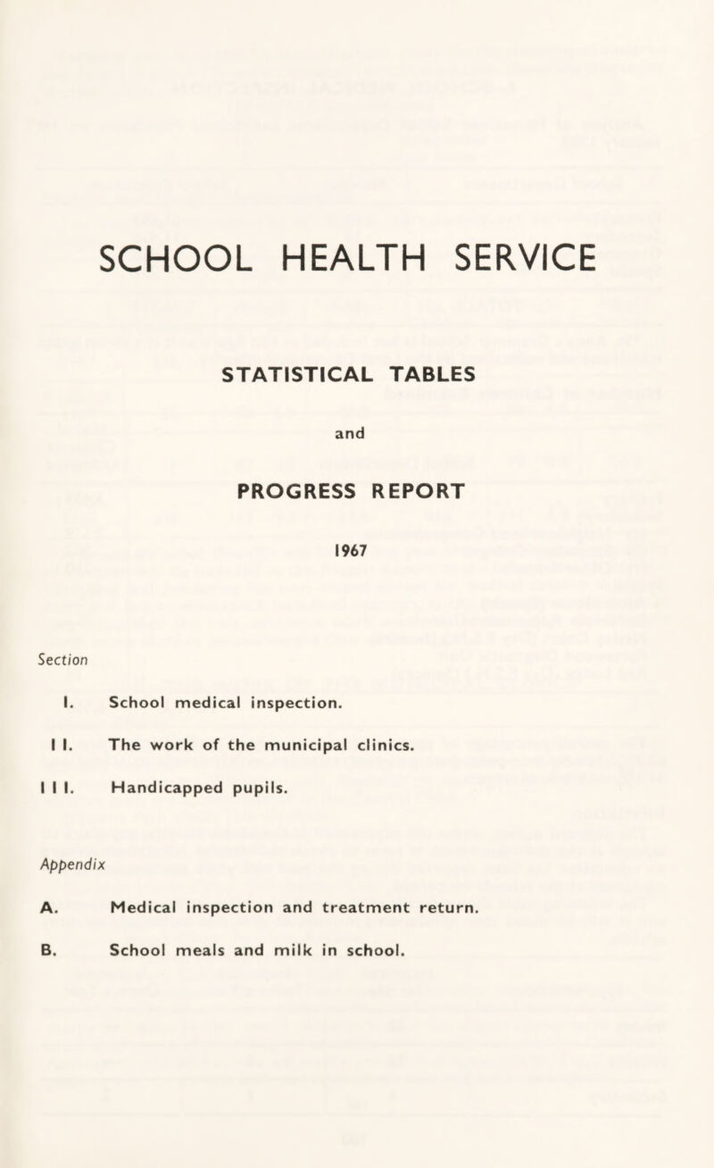 SCHOOL HEALTH SERVICE STATISTICAL TABLES and PROGRESS REPORT 1967 Section I. School medical inspection. I I. The work of the municipal clinics. I I I. Handicapped pupils. Appendix A. Medical Inspection and treatment return. B. School meals and milk in school.