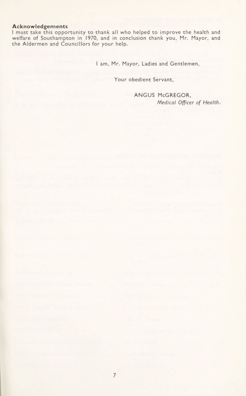 Acknowledgements I must take this opportunity to thank all who helped to improve the health and welfare of Southampton in 1970, and in conclusion thank you, Mr. Mayor, and the Aldermen and Councillors for your help. I am, Mr. Mayor, Ladies and Gentlemen, Your obedient Servant, ANGUS McGregor, Medical Officer of Health.