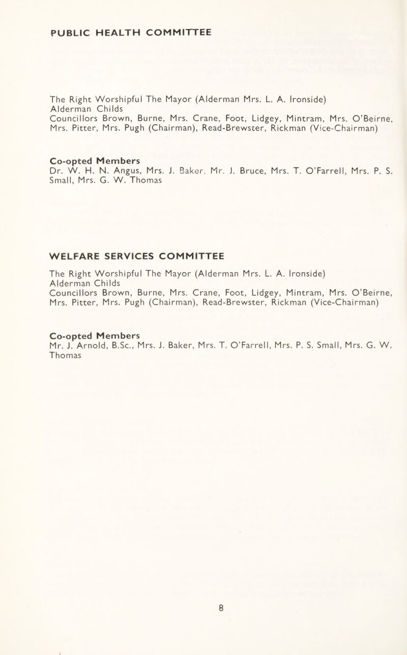 PUBLIC HEALTH COMMITTEE The Right Worshipful The Mayor (Alderman Mrs. L. A. Ironside) Alderman Childs Councillors Brown, Burne, Mrs. Crane, Foot, Lidgey, Mintram, Mrs. O’Beirne, Mrs. Fitter, Mrs. Pugh (Chairman), Read-Brewster, Rickman (Vice-Chairman) Co-opted Members Dr. W. H. N. Angus, Mrs. J. Baker, Mr. J. Bruce, Mrs. T. O’Farrell, Mrs. P. S. Small, Mrs. G. W. Thomas WELFARE SERVICES COMMITTEE The Right Worshipful The Mayor (Alderman Mrs. L. A. Ironside) Alderman Childs Councillors Brown, Burne, Mrs. Crane, Foot, Lidgey, Mintram, Mrs. O’Beirne, Mrs. Fitter, Mrs. Pugh (Chairman), Read-Brewster, Rickman (Vice-Chairman) Co-opted Members Mr. J. Arnold, B.Sc., Mrs. J. Baker, Mrs. T. O’Farrell, Mrs. P. S. Small, Mrs. G, W. Thomas
