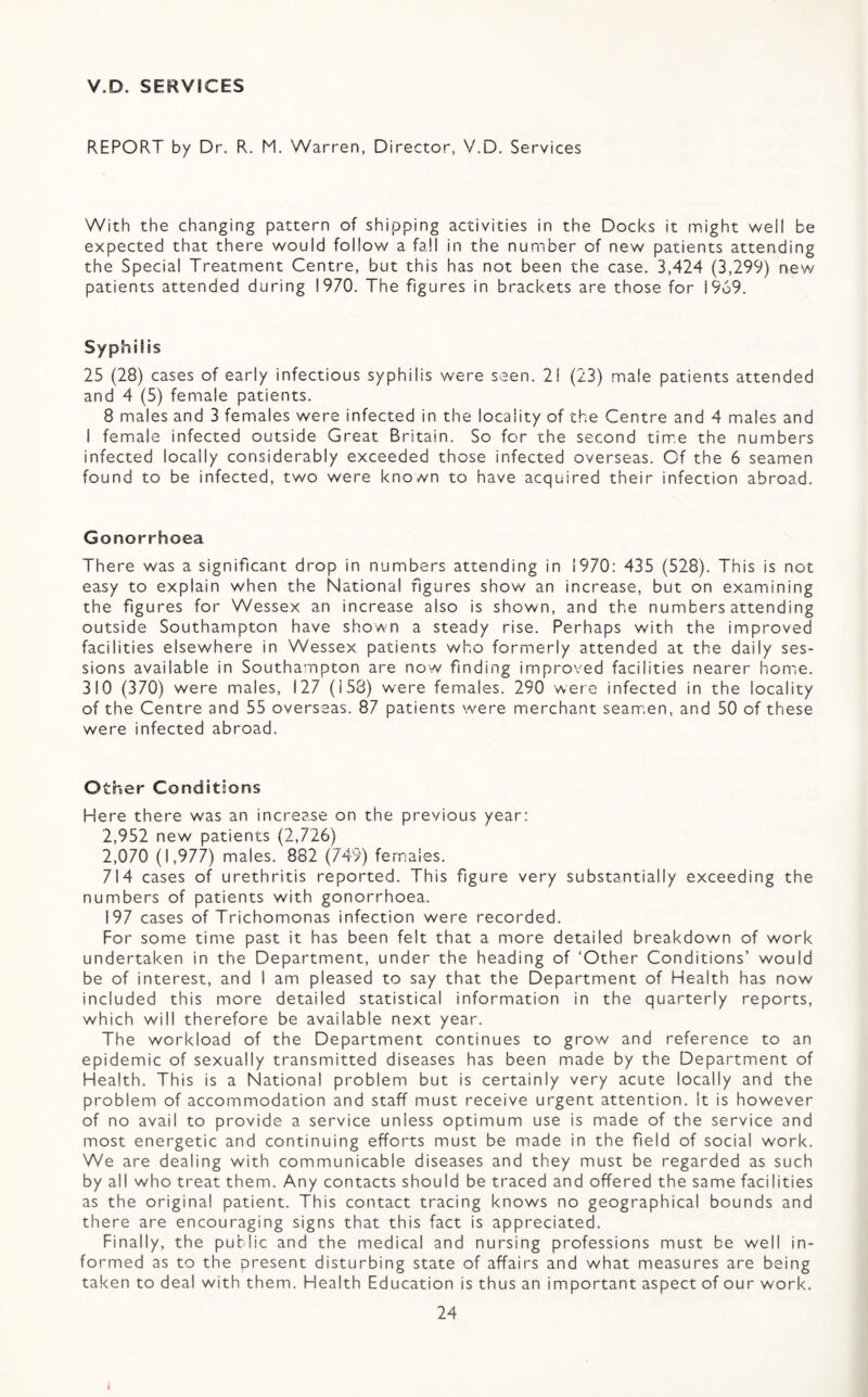 REPORT by Dr. R. M. Warren, Director, V.D. Services With the changing pattern of shipping activities in the Docks it might well be expected that there would follow a fall in the number of new patients attending the Special Treatment Centre, but this has not been the case. 3,424 (3,299) new patients attended during 1970. The figures in brackets are those for 1969. Syphilis 25 (28) cases of early infectious syphilis were seen. 2! (23) male patients attended and 4 (5) female patients. 8 males and 3 females were infected in the locality of the Centre and 4 males and I female infected outside Great Britain. So for the second tim.e the numbers infected locally considerably exceeded those infected overseas. Of the 6 seamen found to be infected, two were known to have acquired their infection abroad. Gonorrhoea There was a significant drop in numbers attending in 1970: 435 (528). This is not easy to explain when the National figures show an increase, but on examining the figures for Wessex an increase also is shown, and the numbers attending outside Southampton have shown a steady rise. Perhaps with the improved facilities elsewhere in Wessex patients who formerly attended at the daily ses¬ sions available in Southampton are now finding improved facilities nearer home. 310 (370) were males, 127 (153) were females. 290 were infected in the locality of the Centre and 55 overseas. 87 patients were merchant seam.en, and 50 of these were infected abroad. Other Conditions Here there was an increase on the previous year: 2,952 new patients (2,726) 2,070 (1,977) males. 882 (749) females. 714 cases of urethritis reported. This figure very substantially exceeding the numbers of patients with gonorrhoea. 197 cases of Trichomonas infection were recorded. For some time past it has been felt that a more detailed breakdown of work undertaken in the Department, under the heading of ‘Other Conditions’ would be of interest, and I am pleased to say that the Department of Health has now included this more detailed statistical information in the quarterly reports, which will therefore be available next year. The workload of the Department continues to grow and reference to an epidemic of sexually transmitted diseases has been made by the Department of Health. This is a National problem but is certainly very acute locally and the problem of accommodation and staff must receive urgent attention. It is however of no avail to provide a service unless optimum use is made of the service and most energetic and continuing efforts must be made in the field of social work. We are dealing with communicable diseases and they must be regarded as such by all who treat them. Any contacts should be traced and offered the same facilities as the original patient. This contact tracing knows no geographical bounds and there are encouraging signs that this fact is appreciated. Finally, the public and the medical and nursing professions must be well in¬ formed as to the present disturbing state of affairs and what measures are being taken to deal with them. Health Education is thus an important aspect of our work. 24 i