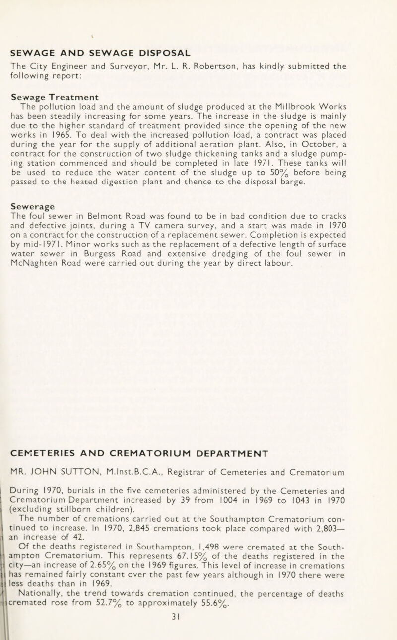SEWAGE AND SEWAGE DISPOSAL The City Engineer and Surveyor, Mr. L. R. Robertson, has kindly submitted the following report: Sewage Treatment The pollution load and the amount of sludge produced at the Millbrook Works has been steadily increasing for some years. The increase in the sludge is mainly due to the higher standard of treatment provided since the opening of the new works in 1965. To deal with the increased pollution load, a contract was placed during the year for the supply of additional aeration plant. Also, in October, a contract for the construction of two sludge thickening tanks and a sludge pump¬ ing station commenced and should be completed in late 1971. These tanks will be used to reduce the water content of the sludge up to 50% before being passed to the heated digestion plant and thence to the disposal barge. Sewerage The foul sewer in Belmont Road was found to be in bad condition due to cracks and defective joints, during a TV camera survey, and a start was made in 1970 on a contract for the construction of a replacement sewer. Completion is expected by mid-1971. Minor works such as the replacement of a defective length of surface water sewer in Burgess Road and extensive dredging of the foul sewer in McNaghten Road were carried out during the year by direct labour. CEMETERIES AND CREMATORIUM DEPARTMENT MR. JOHN SUTTON, M.lnst.B.C.A., Registrar of Cemeteries and Crematorium During 1970, burials in the five cemeteries administered by the Cemeteries and Crematorium Department increased by 39 from 1004 in 1969 to 1043 in 1970 (excluding stillborn children). The number of cremations carried out at the Southampton Crematorium con¬ tinued to increase. In 1970, 2,845 cremations took place compared with 2,803— an increase of 42. Of the deaths registered in Southampton, 1,498 were cremated at the South¬ ampton Crematorium. This represents 67.15% of the deaths registered in the city—an increase of 2.65% on the 1969 figures. This level of increase in cremations has remained fairly constant over the past few years although in 1970 there were less deaths than in 1969. Nationally, the trend towards cremation continued, the percentage of deaths cremated rose from 52.7% to approximately 55.6%.