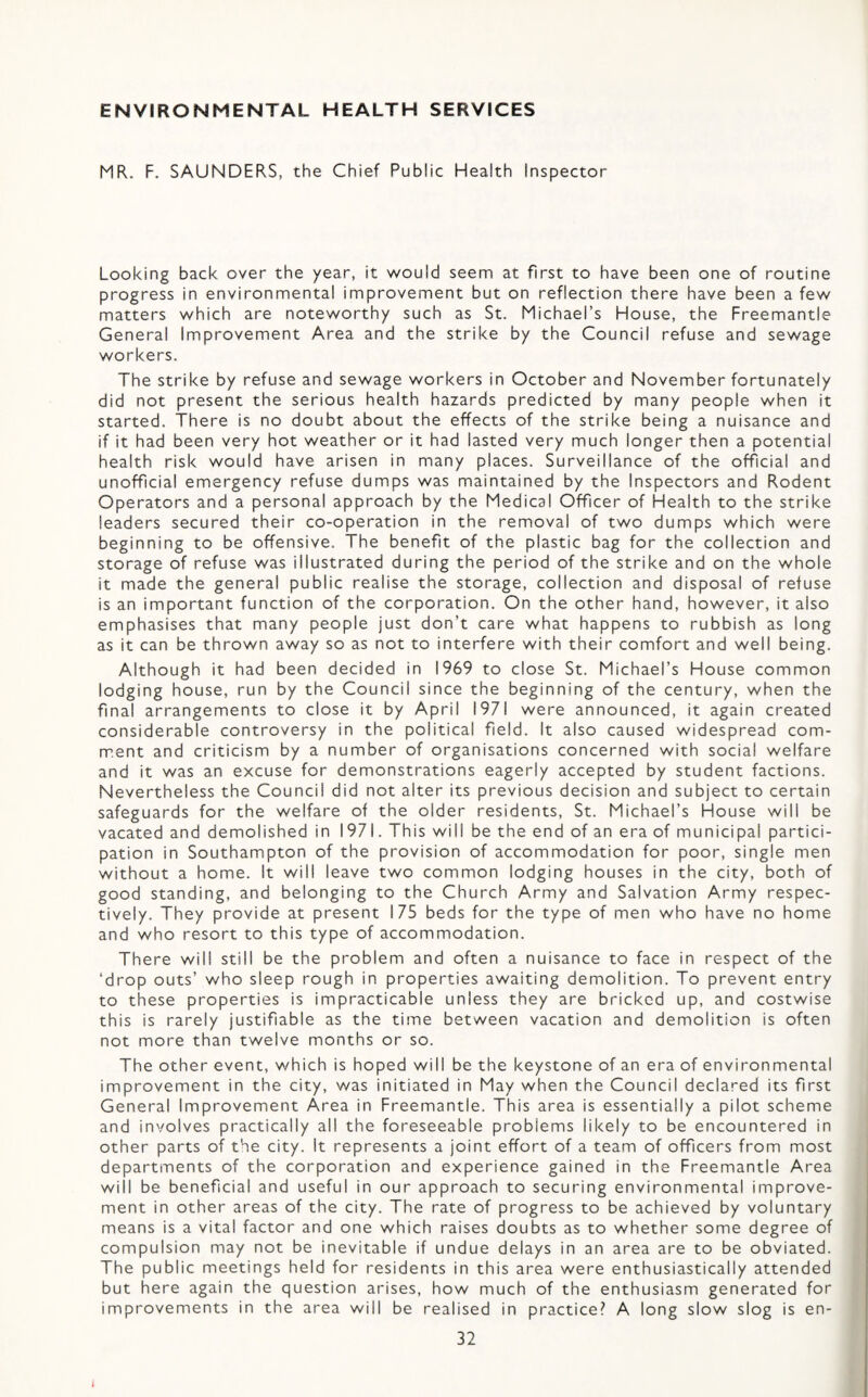 ENVIRONMENTAL HEALTH SERVICES MR. F. SAUNDERS, the Chief Public Health Inspector Looking back over the year, it would seem at first to have been one of routine progress in environmental improvement but on reflection there have been a few matters which are noteworthy such as St. Michael’s House, the Freemantle General Improvement Area and the strike by the Council refuse and sewage workers. The strike by refuse and sewage workers in October and November fortunately did not present the serious health hazards predicted by many people when it started. There is no doubt about the effects of the strike being a nuisance and if it had been very hot weather or it had lasted very much longer then a potential health risk would have arisen in many places. Surveillance of the official and unofficial emergency refuse dumps was maintained by the Inspectors and Rodent Operators and a personal approach by the Medical Officer of Health to the strike leaders secured their co-operation in the removal of two dumps which were beginning to be offensive. The benefit of the plastic bag for the collection and storage of refuse was illustrated during the period of the strike and on the whole it made the general public realise the storage, collection and disposal of refuse is an important function of the corporation. On the other hand, however, it also emphasises that many people just don’t care what happens to rubbish as long as it can be thrown away so as not to interfere with their comfort and well being. Although it had been decided in 1969 to close St. Michael’s House common lodging house, run by the Council since the beginning of the century, when the final arrangements to close it by April 1971 were announced, it again created considerable controversy in the political field. It also caused widespread com- m.ent and criticism by a number of organisations concerned with social welfare and it was an excuse for demonstrations eagerly accepted by student factions. Nevertheless the Council did not alter its previous decision and subject to certain safeguards for the welfare of the older residents, St. Michael’s House will be vacated and demolished in 1971. This will be the end of an era of municipal partici¬ pation in Southampton of the provision of accommodation for poor, single men without a home. It will leave two common lodging houses in the city, both of good standing, and belonging to the Church Army and Salvation Army respec¬ tively. They provide at present 175 beds for the type of men who have no home and who resort to this type of accommodation. There will still be the problem and often a nuisance to face in respect of the ‘drop outs’ who sleep rough in properties awaiting demolition. To prevent entry to these properties is impracticable unless they are bricked up, and costwise this is rarely justifiable as the time between vacation and demolition is often not more than twelve months or so. The other event, which is hoped will be the keystone of an era of environmental improvement in the city, was initiated in May when the Council declared its first General Improvement Area in Freemantle. This area is essentially a pilot scheme and involves practically all the foreseeable problems likely to be encountered in other parts of the city. It represents a joint effort of a team of officers from most departments of the corporation and experience gained in the Freemantle Area will be beneficial and useful in our approach to securing environmental improve¬ ment in other areas of the city. The rate of progress to be achieved by voluntary means is a vital factor and one which raises doubts as to whether some degree of compulsion may not be inevitable if undue delays in an area are to be obviated. The public meetings held for residents in this area were enthusiastically attended but here again the question arises, how much of the enthusiasm generated for improvements in the area will be realised in practice? A long slow slog is en-