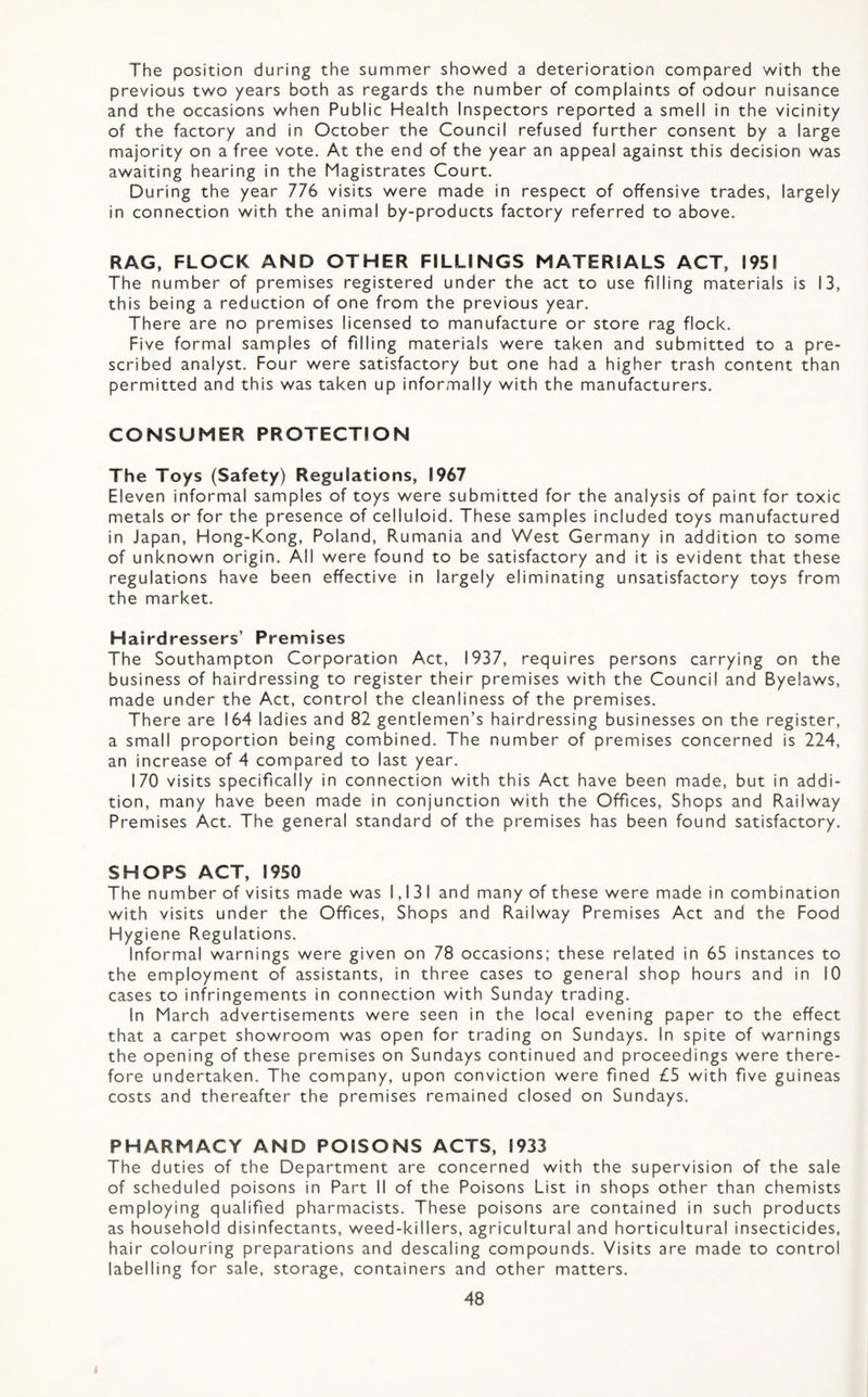 The position during the summer showed a deterioration compared with the previous two years both as regards the number of complaints of odour nuisance and the occasions when Public Health Inspectors reported a smell in the vicinity of the factory and in October the Council refused further consent by a large majority on a free vote. At the end of the year an appeal against this decision was awaiting hearing in the Magistrates Court. During the year 776 visits were made in respect of offensive trades, largely in connection with the animal by-products factory referred to above. RAG, FLOCK AND OTHER FILLINGS MATERIALS ACT, 1951 The number of premises registered under the act to use filling materials is 13, this being a reduction of one from the previous year. There are no premises licensed to manufacture or store rag flock. Five formal samples of filling materials were taken and submitted to a pre¬ scribed analyst. Four were satisfactory but one had a higher trash content than permitted and this was taken up informally with the manufacturers. CONSUMER PROTECTION The Toys (Safety) Regulations, 1967 Eleven informal samples of toys were submitted for the analysis of paint for toxic metals or for the presence of celluloid. These samples included toys manufactured in Japan, Hong-Kong, Poland, Rumania and West Germany in addition to some of unknown origin. All were found to be satisfactory and it is evident that these regulations have been effective in largely eliminating unsatisfactory toys from the market. Hairdressers’ Premises The Southampton Corporation Act, 1937, requires persons carrying on the business of hairdressing to register their premises with the Council and Byelaws, made under the Act, control the cleanliness of the premises. There are 164 ladies and 82 gentlemen’s hairdressing businesses on the register, a small proportion being combined. The number of premises concerned is 224, an increase of 4 compared to last year. 170 visits specifically in connection with this Act have been made, but in addi¬ tion, many have been made in conjunction with the Offices, Shops and Railway Premises Act. The general standard of the premises has been found satisfactory. SHOPS ACT, 1950 The number of visits made was 1,131 and many of these were made in combination with visits under the Offices, Shops and Railway Premises Act and the Food Hygiene Regulations. Informal warnings were given on 78 occasions; these related in 65 instances to the employment of assistants, in three cases to general shop hours and in 10 cases to infringements in connection with Sunday trading. In March advertisements were seen in the local evening paper to the effect that a carpet showroom was open for trading on Sundays. In spite of warnings the opening of these premises on Sundays continued and proceedings were there¬ fore undertaken. The company, upon conviction were fined £5 with five guineas costs and thereafter the premises remained closed on Sundays. PHARMACY AND POISONS ACTS, 1933 The duties of the Department are concerned with the supervision of the sale of scheduled poisons in Part II of the Poisons List in shops other than chemists employing qualified pharmacists. These poisons are contained in such products as household disinfectants, weed-killers, agricultural and horticultural insecticides, hair colouring preparations and descaling compounds. Visits are made to control labelling for sale, storage, containers and other matters.
