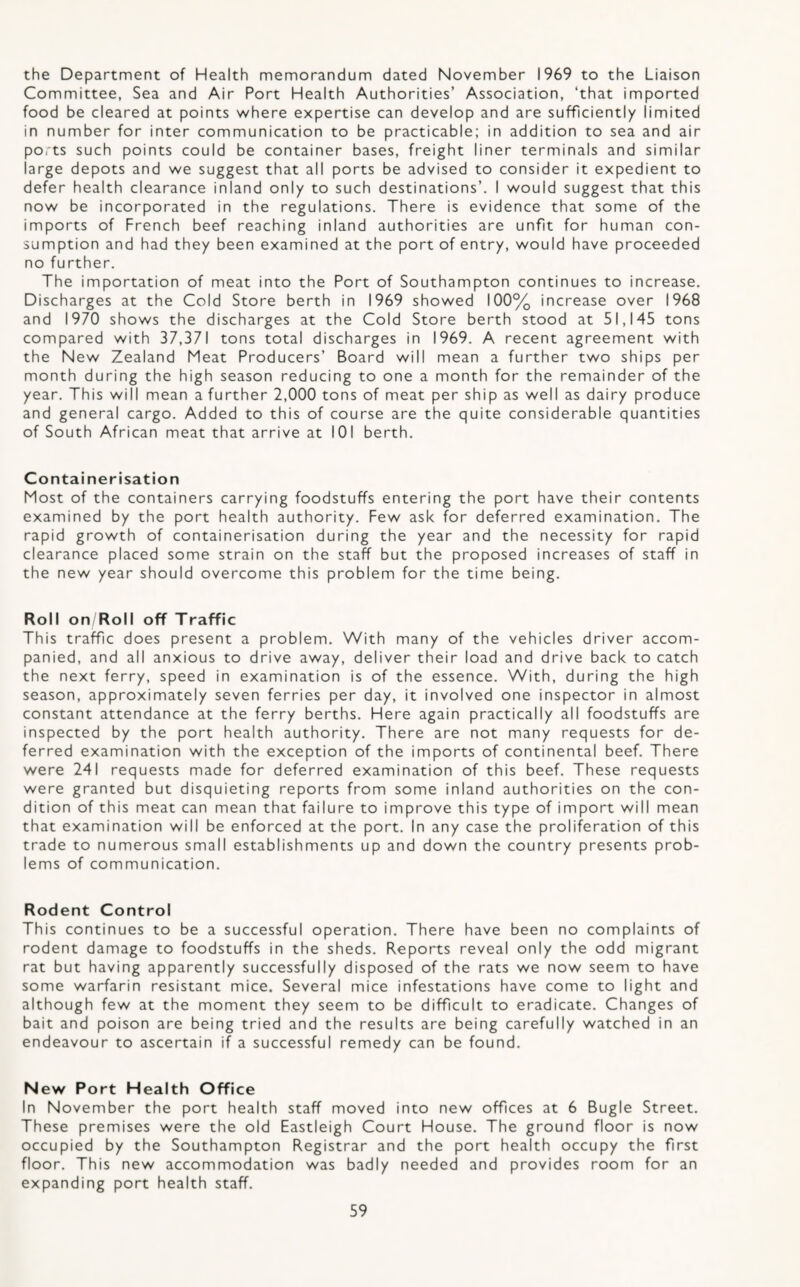 the Department of Health memorandum dated November 1969 to the Liaison Committee, Sea and Air Port Health Authorities’ Association, ‘that imported food be cleared at points v/here expertise can develop and are sufficiently limited in number for inter communication to be practicable; in addition to sea and air ports such points could be container bases, freight liner terminals and similar large depots and we suggest that all ports be advised to consider it expedient to defer health clearance inland only to such destinations’. I would suggest that this now be incorporated in the regulations. There is evidence that some of the imports of French beef reaching inland authorities are unfit for human con¬ sumption and had they been examined at the port of entry, would have proceeded no further. The importation of meat into the Port of Southampton continues to increase. Discharges at the Cold Store berth in 1969 showed 100% increase over 1968 and 1970 shows the discharges at the Cold Store berth stood at 51,145 tons compared with 37,371 tons total discharges in 1969. A recent agreement with the New Zealand Meat Producers’ Board will mean a further two ships per month during the high season reducing to one a month for the remainder of the year. This will mean a further 2,000 tons of meat per ship as well as dairy produce and general cargo. Added to this of course are the quite considerable quantities of South African meat that arrive at 101 berth. Containerisation Most of the containers carrying foodstuffs entering the port have their contents examined by the port health authority. Few ask for deferred examination. The rapid growth of containerisation during the year and the necessity for rapid clearance placed some strain on the staff but the proposed increases of staff in the new year should overcome this problem for the time being. Roll on Roll off Traffic This traffic does present a problem. With many of the vehicles driver accom¬ panied, and all anxious to drive away, deliver their load and drive back to catch the next ferry, speed in examination is of the essence. With, during the high season, approximately seven ferries per day, it involved one inspector in almost constant attendance at the ferry berths. Here again practically all foodstuffs are inspected by the port health authority. There are not many requests for de¬ ferred examination with the exception of the imports of continental beef. There were 241 requests made for deferred examination of this beef. These requests were granted but disquieting reports from some inland authorities on the con¬ dition of this meat can mean that failure to improve this type of import will mean that examination will be enforced at the port. In any case the proliferation of this trade to numerous small establishments up and down the country presents prob¬ lems of communication. Rodent Control This continues to be a successful operation. There have been no complaints of rodent damage to foodstuffs in the sheds. Reports reveal only the odd migrant rat but having apparently successfully disposed of the rats we now seem to have some warfarin resistant mice. Several mice infestations have come to light and although few at the moment they seem to be difficult to eradicate. Changes of bait and poison are being tried and the results are being carefully watched in an endeavour to ascertain if a successful remedy can be found. New Port Health Office In November the port health staff moved into new offices at 6 Bugle Street. These premises were the old Eastleigh Court House. The ground floor is now occupied by the Southampton Registrar and the port health occupy the first floor. This new accommodation was badly needed and provides room for an expanding port health staff.