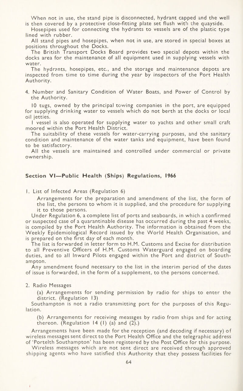 When not in use, the stand pipe is disconnected, hydrant capped and the well is then covered by a protective close-fitting plate set flush with the quayside. Hosepipes used for connecting the hydrants to vessels are of the plastic type lined with rubber. All stand pipes and hosepipes, when not in use, are stored in special boxes at positions throughout the Docks. The British Transport Docks Board provides two special depots within the docks area for the maintenance of all equipment used in supplying vessels with water. The hydrants, hosepipes, etc., and the storage and maintenance depots are inspected from time to time during the year by inspectors of the Port Health Authority. 4. Number and Sanitary Condition of Water Boats, and Power of Control by the Authority. 10 tugs, owned by the principal tov/ing companies in the port, are equipped for supplying drinking water to vessels which do not berth at the docks or local oil jetties. I vessel is also operated for supplying water to yachts and other small craft moored within the Port Health District. The suitability of these vessels for water-carrying purposes, and the sanitary condition and maintenance of the water tanks and equipment, have been found to be satisfactory. All the vessels are maintained and controlled under commercial or private ownership. Section VI—Public Health (Ships) Regulations, 1966 1. List of Infected Areas (Regulation 6) Arrangements for the preparation and amendment of the list, the form of the list, the persons to whom it is supplied, and the procedure for supplying it to those persons. Under Regulation 6, a complete list of ports and seaboards, in which a confirmed or suspected case of a quarantinable disease has occurred during the past 4 weeks, is compiled by the Port Health Authority. The information is obtained from the Weekly Epidemiological Record issued by the World Health Organisation, and is prepared on the first day of each month. The list is forwarded in letter form to H.M. Customs and Excise for distribution to all Preventive Officers of H.M. Customs Waterguard engaged on boarding duties, and to all Inward Pilots engaged within the Port and district of South¬ ampton. Any amendment found necessary to the list in the interim period of the dates of issue is forwarded, in the form of a supplement, to the persons concerned. 2. Radio Messages (a) Arrangements for sending permission by radio for ships to enter the district. (Regulation 13) Southampton is not a radio transmitting port for the purposes of this Regu¬ lation. (b) Arrangements for receiving meassges by radio from ships and for acting thereon. (Regulation 14 (I) (a) and (2).) Arrangements have been made for the reception (and decoding if necessary) of wireless messages sent direct to the Port Health Office and the telegraphic address of ‘Portelth Southampton’ has been registered by the Post Office for this purpose. Wireless messages which are not sent direct are received through approved shipping agents who have satisfied this Authority that they possess facilities for