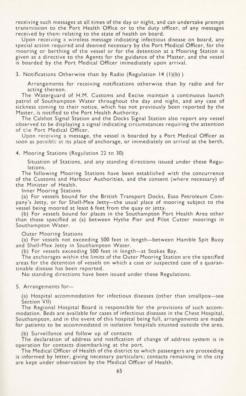 receiving such messages at all times of the day or night, and can undertake prompt transmission to the Port Health Office or to the duty officer, of any messages received by them relating to the state of health on board. Upon receiving a wireless message indicating infectious disease on board, any special action required and deemed necessary by the Port Medical Officer, for the mooring or berthing of the vessel or for the detention at a Mooring Station is given as a directive to the Agents for the guidance of the Master, and the vessel is boarded by the Port Medical Officer immediately upon arrival. 3. Notifications Otherwise than by Radio (Regulation 14 (l)(b)) Arrangements for receiving notifications otherwise than by radio and for acting thereon. The Waterguard of H.M. Customs and Excise maintain a continuous launch patrol of Southampton Water throughout the day and night, and any case of sickness coming to their notice, which has not previously been reported by the Master, is notified to the Port Health Authority. The Calshot Signal Station and the Docks Signal Station also report any vessel observed to be displaying a signal indicating circumstances requiring the attention of the Port Medical Officer. Upon receiving a message, the vessel is boarded by a Port Medical Officer as soon as possible at its place of anchorage, or immediately on arrival at the berth. 4. Mooring Stations (Regulation 22 to 30) Situation of Stations, and any standing directions issued under these Regu¬ lations. The following Mooring Stations have been established with the concurrence of the Customs and Harbour Authorities, and the consent (where necessary) of the Minister of Health. Inner Mooring Stations (a) For vessels bound for the British Transport Docks, Esso Petroleum Com¬ pany’s Jetty, or for Shell-Mex Jetty—the usual place of mooring subject to the vessel being moored at least 6 feet from the quay or jetty. (b) For vessels bound for places in the Southampton Port Health Area other than those specified at (a) between Hythe Pier and Pilot Cutter moorings in Southampton Water. Outer Mooring Stations (a) For vessels not exceeding 500 feet in length—between Hamble Spit Buoy and Shell-Mex Jetty in Southampton Water. (b) For vessels exceeding 500 feet in length—at Stokes Bay. The anchorages within the limits of the Outer Mooring Station are the specified areas for the detention of vessels on which a case or suspected case of a quaran- tinable disease has been reported. No standing directions have been issued under these Regulations. 5. Arrangements for— (a) Hospital accommodation for infectious diseases (other than smallpox—see Section VII) The Regional Hospital Board is responsible for the provisions of such accom¬ modation. Beds are available for cases of infectious diseases in the Chest Hospital, Southampton, and in the event of this hospital being full, arrangements are made for patients to be accommodated in isolation hospitals situated outside the area. (b) Surveillance and follow up of contacts The declaration of address and notification of change of address system is in operation for contacts disembarking at the port. The Medical Officer of Health of the district to which passengers are proceeding is informed by letter, giving necessary particulars; contacts remaining in the city are kept under observation by the Medical Officer of Health.