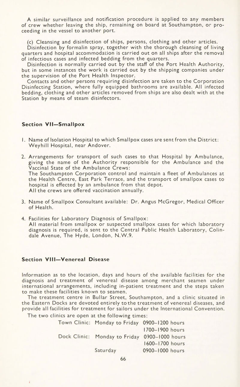 A similar surveillance and notification procedure is applied to any members of crew whether leaving the ship, remaining on board at Southampton, or pro¬ ceeding in the vessel to another port. (c) Cleansing and disinfection of ships, persons, clothing and other articles. Disinfection by formalin spray, together with the thorough cleansing of living quarters and hospital accommodation is carried out on all ships after the removal of infectious cases and infected bedding from the quarters. Disinfection is normally carried out by the staff of the Port Health Authority, but in some instances the work is carried out by the shipping companies under the supervision of the Port Health Inspector. Contacts and other persons requiring disinfection are taken to the Corporation Disinfecting Station, where fully equipped bathrooms are available. All infected bedding, clothing and other articles removed from ships are also dealt with at the Station by means of steam disinfectors. Section VII—Smallpox 1. Name of Isolation Hospital to which Smallpox cases are sent from the District; Weyhill Hospital, near Andover. 2. Arrangements for transport of such cases to that Hospital by Ambulance, giving the name of the Authority responsible for the Ambulance and the Vaccinal State of the Ambulance Crews: The Southampton Corporation control and maintain a fleet of Ambulances at the Health Centre, East Park Terrace, and the transport of smallpox cases to hospital is effected by an ambulance from that depot. All the crews are offered vaccination annually. 3. Name of Smallpox Consultant available: Dr. Angus McGregor, Medical Officer of Health. 4. Facilities for Laboratory Diagnosis of Smallpox: All material from smallpox or suspected smallpox cases for which laboratory diagnosis is required, is sent to the Central Public Health Laboratory, Colin- dale Avenue, The Hyde, London, N.W.9. Section VIII—^Venereal Disease Information as to the location, days and hours of the available facilities for the diagnosis and treatment of venereal disease among merchant seamen under international arrangements, including in-patient treatment and the steps taken to make these facilities known to seamen. The treatment centre in Bullar Street, Southampton, and a clinic situated in the Eastern Docks are devoted entirely to the treatment of venereal diseases, and provide all facilities for treatment for sailors under the International Convention. The two clinics are open at the following times: Town Clinic: Monday to Friday 0900-1200 hours 1700-1900 hours Dock Clinic: Monday to Friday 0900-1000 hours 1600-1 700 hours Saturday 0900-1000 hours