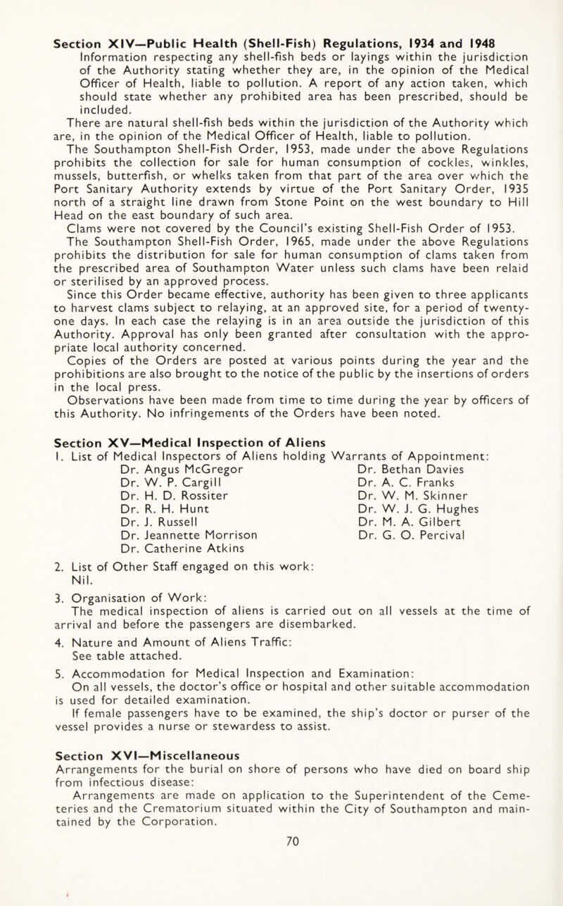 Section XIV—Public Health (Shell-Fish) Regulations, 1934 and 1948 Information respecting any shell-fish beds or layings within the jurisdiction of the Authority stating whether they are, in the opinion of the Medical Officer of Health, liable to pollution. A report of any action taken, which should state whether any prohibited area has been prescribed, should be included. There are natural shell-fish beds within the jurisdiction of the Authority which are, in the opinion of the Medical Officer of Health, liable to pollution. The Southampton Shell-Fish Order, 1953, made under the above Regulations prohibits the collection for sale for human consumption of cockles, winkles, mussels, butterfish, or whelks taken from that part of the area over which the Port Sanitary Authority extends by virtue of the Port Sanitary Order, 1935 north of a straight line drawn from Stone Point on the west boundary to Hill Head on the east boundary of such area. Clams were not covered by the Council’s existing Shell-Fish Order of 1953. The Southampton Shell-Fish Order, 1965, made under the above Regulations prohibits the distribution for sale for human consumption of clams taken from the prescribed area of Southampton Water unless such clams have been relaid or sterilised by an approved process. Since this Order became effective, authority has been given to three applicants to harvest clams subject to relaying, at an approved site, for a period of twenty- one days. In each case the relaying is in an area outside the jurisdiction of this Authority. Approval has only been granted after consultation with the appro¬ priate local authority concerned. Copies of the Orders are posted at various points during the year and the prohibitions are also brought to the notice of the public by the insertions of orders in the local press. Observations have been made from time to time during the year by officers of this Authority. No infringements of the Orders have been noted. Section XV—Medical Inspection of Aliens I. List of Medical Inspectors of Aliens holding Warrants of Appointment; Dr. Angus McGregor Dr. Bethan Davies Dr. W. P. Cargill Dr. Dr. H. D. Rossiter Dr. Dr. R. H. Hunt Dr. Dr. J. Russell Dr. Dr. Jeannette Morrison Dr. Dr. Catherine Atkins A. C. Franks W. M. Skinner W. J. G. Hughes M. A. Gilbert G. O. Percival 2. List of Other Staff engaged on this work: Nil. 3. Organisation of Work: The medical inspection of aliens is carried out on all vessels at the time of arrival and before the passengers are disembarked. 4. Nature and Amount of Aliens Traffic: See table attached. 5. Accommodation for Medical Inspection and Examination; On all vessels, the doctor’s office or hospital and other suitable accommodation is used for detailed examination. If female passengers have to be examined, the ship’s doctor or purser of the vessel provides a nurse or stewardess to assist. Section XVI—Miscellaneous Arrangements for the burial on shore of persons who have died on board ship from infectious disease; Arrangements are made on application to the Superintendent of the Ceme¬ teries and the Crematorium situated within the City of Southampton and main¬ tained by the Corporation. 70