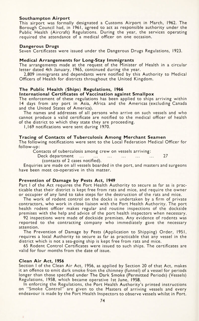 Southampton Airport This airport was formally designated a Customs Airport in March, 1962. The Borough Council had, in 1961, agreed to act as responsible authority under the Public Health (Aircraft) Regulations. During the year, the services operating required the attendance of a medical officer on one occasion. Dangerous Drugs Seven Certificates were issued under the Dangerous Drugs Regulations, 1923. Medical Arrangements for Long-Stay Immigrants The arrangements made at the request of the Minister of Health in a circular letter dated 4th January, 1965, continued during the year. 2,809 immigrants and dependants were notified by this Authority to Medical Officers of Health for districts throughout the United Kingdom. The Public Health (Ships) Regulations, 1966 International Certificates of Vaccination against Smallpox The enforcement of these regulations has been applied to ships arriving within 14 days from any port in Asia, Africa and the Americas (excluding Canada and the United States of America). The names and addresses of all persons who arrive on such vessels and who cannot produce a valid certificate are notified to the medical officer of health of the district to which they state they are proceeding. 1,169 notifications were sent during 1970. Tracing of Contacts of Tuberculosis Among Merchant Seamen The following notifications were sent to the Local Federation Medical Officer for follow-up: Contacts of tuberculosis among crew on vessels arriving: Deck department ... ... ... ... ... ... 27 (contacts of 2 cases notified). Enquiries are made on all vessels boarded in the port, and masters and surgeons have been most co-operative in this matter. Prevention of Damage by Pests Act, 1949 Part I of the Act requires the Port Health Authority to secure as far as is prac¬ ticable that their district is kept free from rats and mice, and require the owner or occupier of any land to take steps for the destruction of the rats and mice. The work of rodent control on the docks is undertaken by a firm of private contractors, who work in close liaison with the Port Health Authority. The port health rodent officer makes regular and routine inspections of the dockside premises with the help and advice of the port health inspectors when necessary. 92 inspections were made of dockside premises. Any evidence of rodents was reported to the contracting company who immediately gave the necessary attention. The Prevention of Damage by Pests (Application to Shipping) Order, 1951, requires a local Authority to secure as far as practicable that any vessel in the district which is not a sea-going ship is kept free from rats and mice. 65 Rodent Control Certificates were issued to such ships. The certificates are valid for four months from the date of issue. Clean Air Act, 1956 Section I of the Clean Air Act, 1956, as applied by Section 20 of that Act, makes it an offence to emit dark smoke from the chimney (funnel) of a vessel for periods longer than those specified under The Dark Smoke (Permitted Periods) (Vessels) Regulations, 1958, which became operative 1st June, 1958. In enforcing the Regulations, the Port Health Authority’s printed instructions on “Smoke Control” are given to the Masters of arriving vessels and every endeavour is made by the Port Health Inspectors to observe vessels whilst in Port.