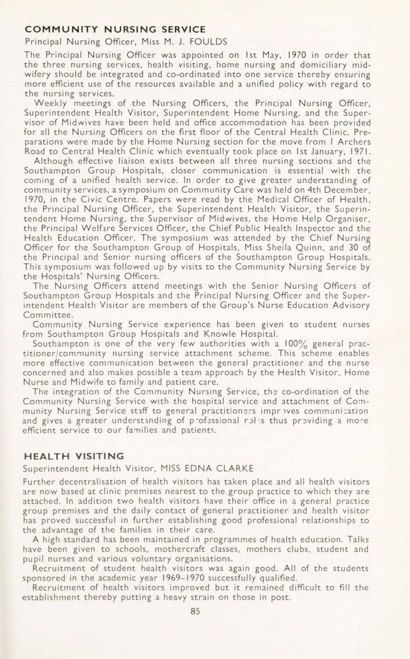 COMMUNITY NURSING SERVICE Principal Nursing Officer, Miss M. J. FOULDS The Principal Nursing Officer was appointed on 1st May, 1970 in order that the three nursing services, health visiting, home nursing and domiciliary mid¬ wifery should be integrated and co-ordinated into one service thereby ensuring more efficient use of the resources available and a unified policy with regard to the nursing services. Weekly meetings of the Nursing Officers, the Principal Nursing Officer, Superintendent Health Visitor, Superintendent Home Nursing, and the Super¬ visor of Midwives have been held and office accommodation has been provided for all the Nursing Officers on the first floor of the Central Health Clinic, Pre¬ parations were made by the Home Nursing section for the move from I Archers Road to Central Health Clinic which eventually took place on 1st January, 1971, Although effective liaison exists between all three nursing sections and the Southampton Group Hospitals, closer communication is essential with the coming of a unified health service. In order to give greater understanding of community services, a symposium on Community Care was held on 4th December, 1970, in the Civic Centre. Papers were read by the Medical Officer of Health, the Principal Nursing Officer, the Superintendent Health Visitor, the Superin¬ tendent Home Nursing, the Supervisor of Midwives, the Home Help Organiser, the Principal Welfare Services Officer, the Chief Public Health Inspector and the Health Education Officer. The symposium was attended by the Chief Nursing Officer for the Southampton Group of Hospitals, Miss Sheila Quinn, and 30 of the Principal and Senior nursing officers of the Southampton Group Hospitals. This symposium was followed up by visits to the Community Nursing Service by the Hospitals’ Nursing Officers, The Nursing Officers attend meetings with the Senior Nursing Officers of Southampton Group Hospitals and the Principal Nursing Officer and the Super¬ intendent Health Visitor are members of the Group’s Nurse Education Advisory Committee. Community Nursing Service experience has been given to student nurses from Southampton Group Hospitals and Knowle Hospital. Southampton is one of the very few authorities with a 100% general prac¬ titioner/community nursing service attachment scheme. This scheme enables more effective communication between the general practitioner and the nurse concerned and also makes possible a team approach by the Health Visitor, Home Nurse and Midwife to family and patient care. The integration of the Community Nursing Service, the co-ordination of the Community Nursing Service with the hospital service and attachment of Com¬ munity Nursing Service staff to general practitioners improves communication and gives a greater understanding of p'ofessional rel'.s thus previding a mo’'e efficient service to our families and patients. HEALTH VISITING Superintendent Health Visitor, MISS EDNA CLARKE Further decentralisation of health visitors has taken place and all health visitors are now based at clinic premises nearest to the group practice to which they are attached. In addition two health visitors have their office in a general practice group premises and the daily contact of general practitioner and health visitor has proved successful in further establishing good professional relationships to the advantage of the families in their care. A high standard has been maintained in programmes of health education. Talks have been given to schools, mothercraft classes, mothers clubs, student and pupil nurses and various voluntary organisations. Recruitment of student health visitors was again good. All of the students sponsored in the academic year 1969-1970 successfully qualified. Recruitment of health visitors improved but it remained difficult to fill the establishment thereby putting a heavy strain on those in post.