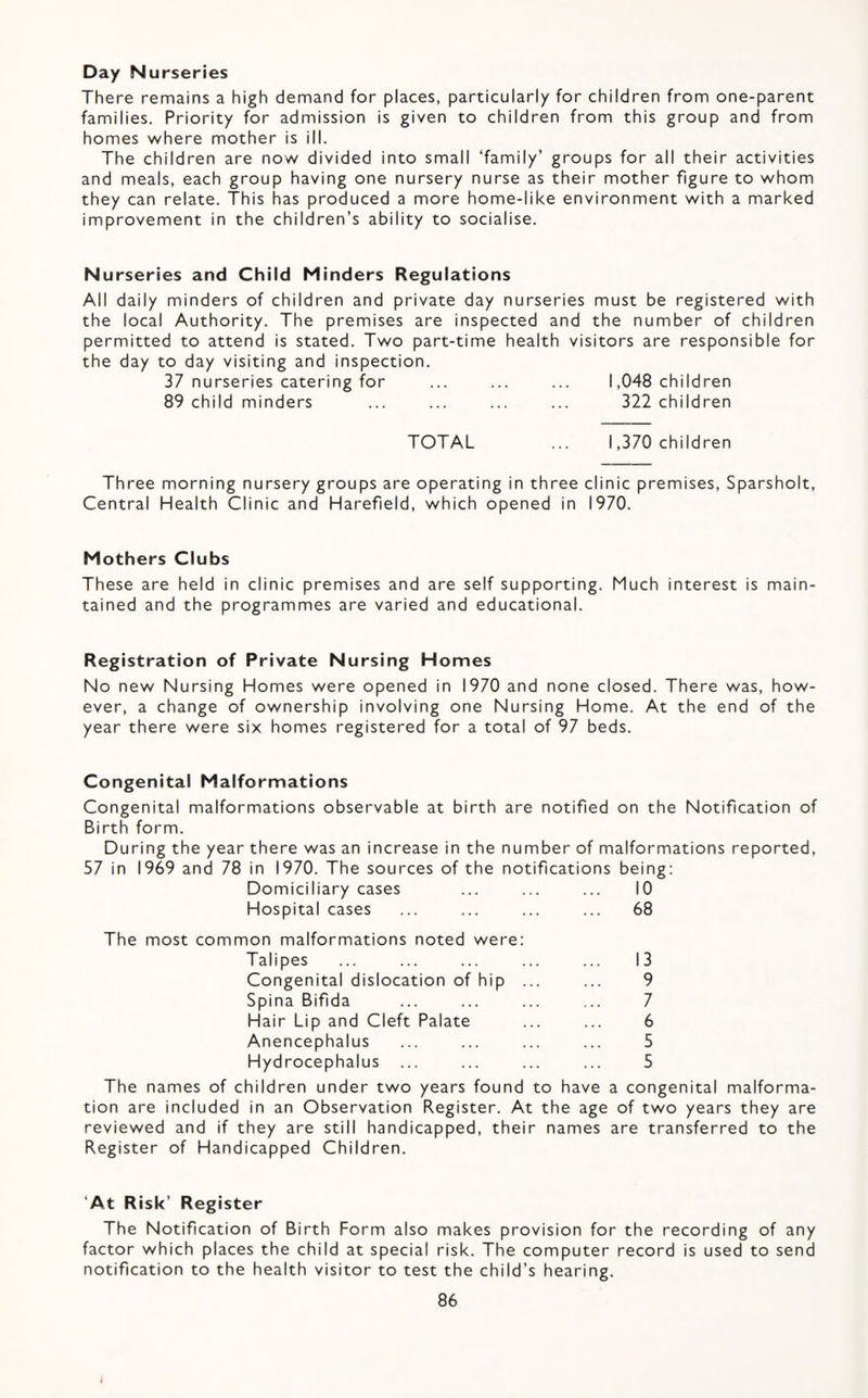 Day Nurseries There remains a high demand for places, particularly for children from one-parent families. Priority for admission is given to children from this group and from homes where mother is ill. The children are now divided into small ‘family’ groups for all their activities and meals, each group having one nursery nurse as their mother figure to whom they can relate. This has produced a more home-like environment with a marked improvement in the children’s ability to socialise. Nurseries and Child Minders Regulations All daily minders of children and private day nurseries must be registered with the local Authority. The premises are inspected and the number of children permitted to attend is stated. Two part-time health visitors are responsible for the day to day visiting and inspection. 37 nurseries catering for ... ... ... 1,048 children 89 child minders ... ... ... ... 322 children TOTAL ... 1,370 children Three morning nursery groups are operating in three clinic premises, Sparsholt, Central Health Clinic and Harefield, which opened in 1970. Mothers Clubs These are held in clinic premises and are self supporting. Much interest is main¬ tained and the programmes are varied and educational. Registration of Private Nursing Homes No new Nursing Homes were opened in 1970 and none closed. There was, how¬ ever, a change of ownership involving one Nursing Home. At the end of the year there were six homes registered for a total of 97 beds. Congenital Malformations Congenital malformations observable at birth are notified on the Notification of Birth form. During the year there was an increase in the number of malformations reported, 57 in 1969 and 78 in 1970. The sources of the notifications being; Domiciliary cases ... ... ... 10 Hospital cases ... ... ... ... 68 The most common malformations noted were: Talipes ... ... ... ... ... 13 Congenital dislocation of hip ... ... 9 Spina Bifida ... ... ... ... 7 Hair Lip and Cleft Palate ... ... 6 Anencephalus ... ... ... ... 5 Hydrocephalus ... ... ... ... 5 The names of children under two years found to have a congenital malforma¬ tion are included in an Observation Register. At the age of two years they are reviewed and if they are still handicapped, their names are transferred to the Register of Handicapped Children. ‘At Risk’ Register The Notification of Birth Form also makes provision for the recording of any factor which places the child at special risk. The computer record is used to send notification to the health visitor to test the child’s hearing.