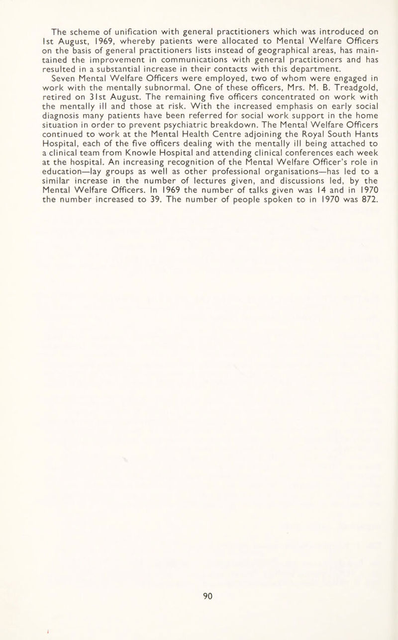 The scheme of unification with general practitioners which was introduced on 1st August, 1969, whereby patients were allocated to Mental Welfare Officers on the basis of general practitioners lists instead of geographical areas, has main¬ tained the improvement in communications with general practitioners and has resulted in a substantial increase in their contacts with this department. Seven Mental Welfare Officers were employed, two of whom were engaged in work with the mentally subnormal. One of these officers, Mrs. M. B. Treadgold, retired on 31st August. The remaining five officers concentrated on work with the mentally ill and those at risk. With the increased emphasis on early social diagnosis many patients have been referred for social work support in the home situation in order to prevent psychiatric breakdown. The Mental Welfare Officers continued to work at the Mental Health Centre adjoining the Royal South Hants Hospital, each of the five officers dealing with the mentally ill being attached to a clinical team from Knowle Hospital and attending clinical conferences each week at the hospital. An increasing recognition of the Mental Welfare Officer’s role in education—lay groups as well as other professional organisations—has led to a similar increase in the number of lectures given, and discussions led, by the Mental Welfare Officers. In 1969 the number of talks given was 14 and in 1970 the number increased to 39. The number of people spoken to in 1970 was 872. 90 t