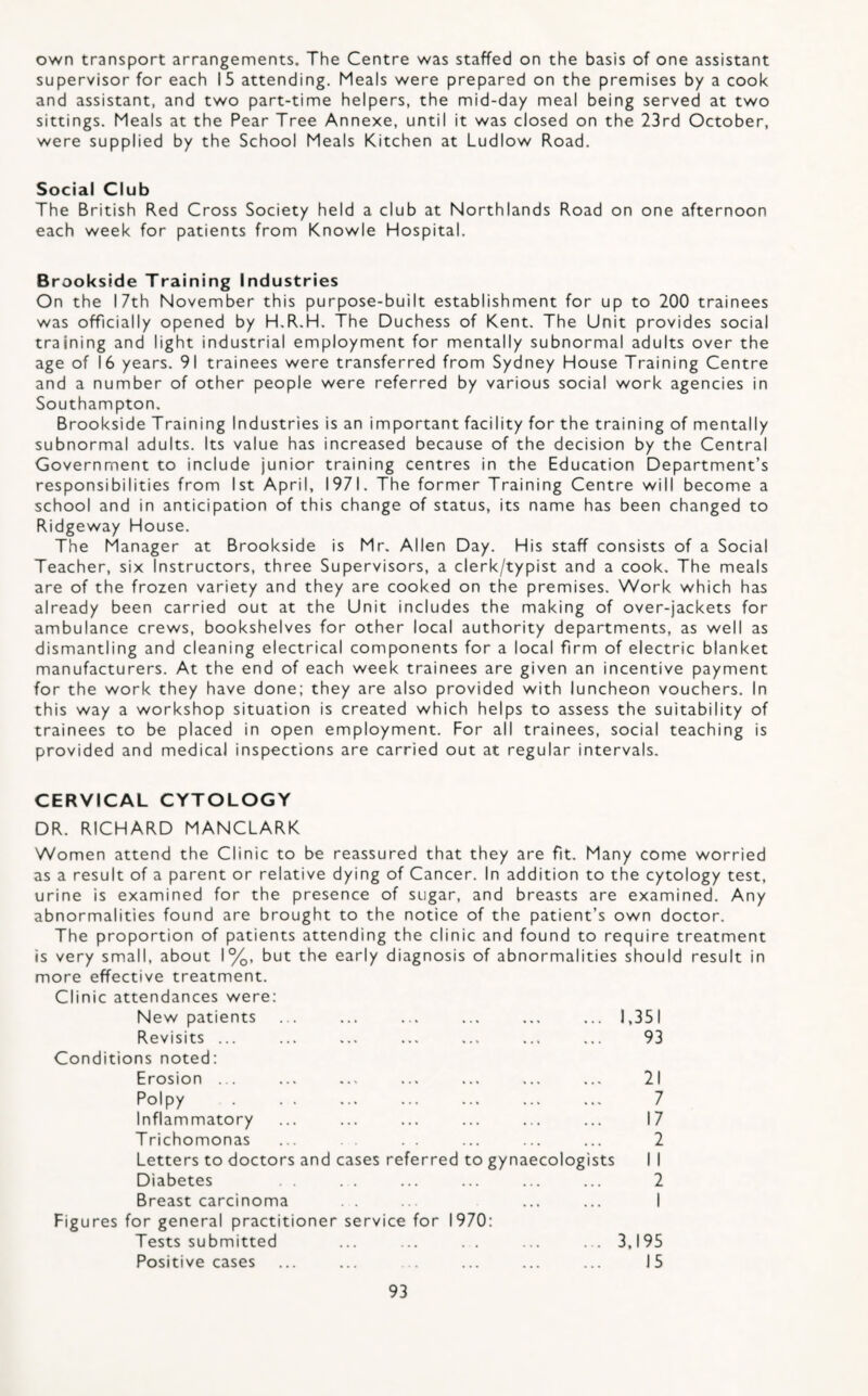 own transport arrangements. The Centre was staffed on the basis of one assistant supervisor for each 15 attending. Meals were prepared on the premises by a cook and assistant, and two part-time helpers, the mid-day meal being served at two sittings. Meals at the Pear Tree Annexe, until it was closed on the 23rd October, were supplied by the School Meals Kitchen at Ludlow Road. Social Club The British Red Cross Society held a club at Northlands Road on one afternoon each week for patients from Knowle Hospital. Brookside Training Industries On the 17th November this purpose-built establishment for up to 200 trainees was officially opened by H.R.H. The Duchess of Kent. The Unit provides social training and light industrial employment for mentally subnormal adults over the age of 16 years. 91 trainees were transferred from Sydney House Training Centre and a number of other people were referred by various social work agencies in Southampton. Brookside Training Industries is an important facility for the training of mentally subnormal adults. Its value has increased because of the decision by the Central Government to include junior training centres in the Education Department’s responsibilities from 1st April, 1971. The former Training Centre will become a school and in anticipation of this change of status, its name has been changed to Ridgeway House. The Manager at Brookside is Mr. Allen Day. His staff consists of a Social Teacher, six Instructors, three Supervisors, a clerk/typist and a cook. The meals are of the frozen variety and they are cooked on the premises. Work which has already been carried out at the Unit includes the making of over-jackets for ambulance crews, bookshelves for other local authority departments, as well as dismantling and cleaning electrical components for a local firm of electric blanket manufacturers. At the end of each week trainees are given an incentive payment for the work they have done; they are also provided with luncheon vouchers. In this way a workshop situation is created which helps to assess the suitability of trainees to be placed in open employment. For all trainees, social teaching is provided and medical inspections are carried out at regular intervals. CERVICAL CYTOLOGY DR. RICHARD MANCLARK Women attend the Clinic to be reassured that they are fit. Many come worried as a result of a parent or relative dying of Cancer. In addition to the cytology test, urine is examined for the presence of sugar, and breasts are examined. Any abnormalities found are brought to the notice of the patient’s own doctor. The proportion of patients attending the clinic and found to require treatment is very small, about 1%, but the early diagnosis of abnormalities should result in more effective treatment. Clinic attendances were: New patients ... ... ... ... ... ... 1,351 Revisits ... ... ... ... ... ... ... 93 Conditions noted: Erosion ... ... ... ... ... ... ... 21 Polpy . . . ... ... ... ... ... 7 Inflammatory ... ... ... ... ... ... 17 Trichomonas ... . . ... ... ... 2 Letters to doctors and cases referred to gynaecologists I I Diabetes . . . . ... ... ... ... 2 Breast carcinoma . . . ... ... I Figures for general practitioner service for 1970: Tests submitted ... ... . . ... ... 3,195 Positive cases ... ... ... ... ... 15