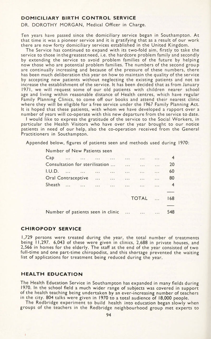 DOMiCILIARY BIRTH CONTROL SERVICE DR. DOROTHY MORGAN, Medical Officer in Charge. Ten years have passed since the domiciliary service began in Southampton. At that time it was a pioneer service and it is gratifying that as a result of our work there are now forty domiciliary services established in the United Kingdom. The Service has continued to expand with its two-fold aim, firstly to take the service to those inthegreatestneed, i.e. the hardcore problem family and secondly by extending the service to avoid problem families of the future by helping now those who are potential problem families. The numbers of the second group are continually increasing and because of the pressure of these numbers, there has been much deliberation this year on how to maintain the quality of the service by accepting new patients without neglecting the existing patients and not to increase the establishment of the service. It has been decided that as from January 1971, we will request some of our old patients with children nearer school age and living within reasonable distance of Health centres, which have regular Family Planning Clinics, to come off our books and attend their nearest clinic where they will be eligible for a free service under the 1967 Family Planning Act. It is hoped that these patients, with whom we have developed a rapport over a number of years will co-operate with this new departure from the service to date. I would like to express the gratitude of the service to the Social Workers, in particular the Health Visitors who have over the year brought to our notice patients in need of our help, also the co-operation received from the General Practitioners in Southampton. Appended below, figures of patients seen and methods used during 1970: Number of New Patients seen Cap ... ... ... ... ... ... ... 4 Consultation for sterilisation ... ... ... ... 20 I.U.D. 60 Oral Contraceptive ... ... ... ... ... 80 Sheath ... ... ... ... ... ... ... 4 TOTAL ... 168 Number of patients seen in clinic ... ... ... 548 CHIROPODY SERVICE 1,729 persons were treated during the year, the total number of treatments being 11,297. 6,043 of these were given in clinics, 2,688 in private houses, and 2,566 in homes for the elderly. The staff at the end of the year consisted of two full-time and one part-time chiropodist, and this shortage prevented the waiting list of applications for treatment being reduced during the year. HEALTH EDUCATION The Health Education Service in Southampton has expanded in many fields during 1970. In the school field a much wider range of subjects was covered in support of the health teaching being undertaken by an ever-increasing number of teachers in the city. 804 talks were given in 1970 to a total audience of 18,000 people. The Redbridge experiment to build health into education began slowly when groups of the teachers in the Redbridge neighbourhood group met experts to 94 i