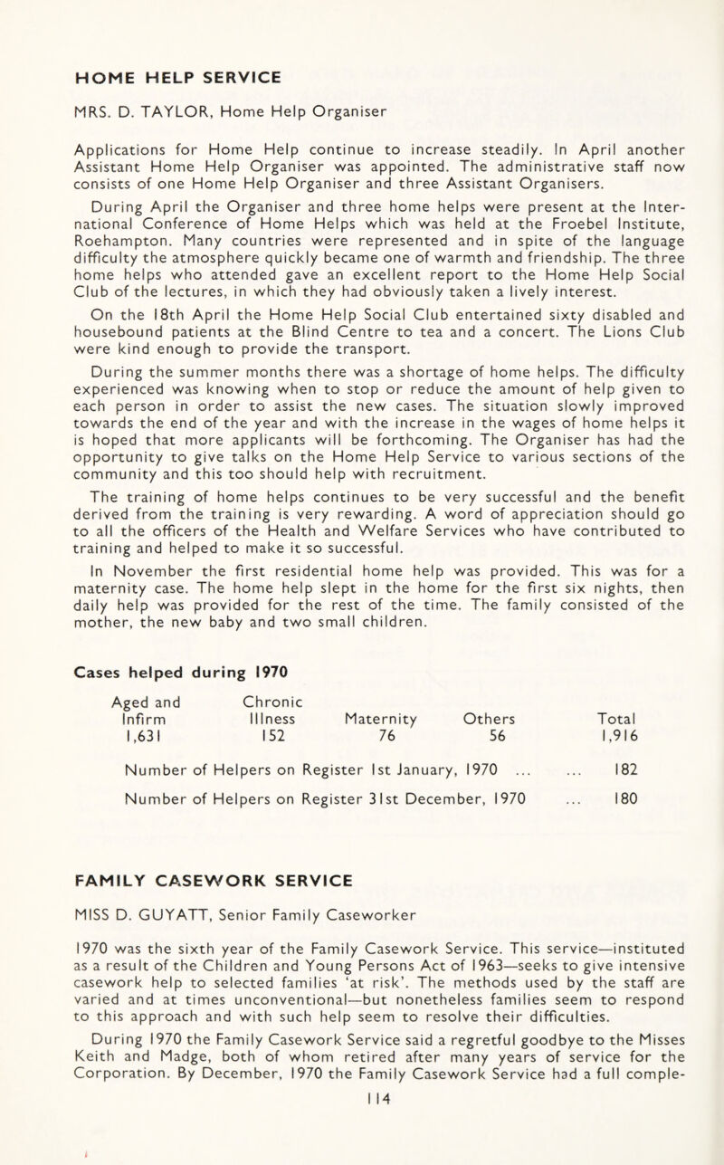 HOME HELP SERVICE MRS. D. TAYLOR, Home Help Organiser Applications for Home Help continue to increase steadily. In April another Assistant Home Help Organiser was appointed. The administrative staff now consists of one Home Help Organiser and three Assistant Organisers. During April the Organiser and three home helps were present at the Inter¬ national Conference of Home Helps which was held at the Froebel Institute, Roehampton. Many countries were represented and in spite of the language difficulty the atmosphere quickly became one of warmth and friendship. The three home helps who attended gave an excellent report to the Home Help Social Club of the lectures, in which they had obviously taken a lively interest. On the 18th April the Home Help Social Club entertained sixty disabled and housebound patients at the Blind Centre to tea and a concert. The Lions Club were kind enough to provide the transport. During the summer months there was a shortage of home helps. The difficulty experienced was knowing when to stop or reduce the amount of help given to each person in order to assist the new cases. The situation slowly improved towards the end of the year and with the increase in the wages of home helps it is hoped that more applicants will be forthcoming. The Organiser has had the opportunity to give talks on the Home Help Service to various sections of the community and this too should help with recruitment. The training of home helps continues to be very successful and the benefit derived from the training is very rewarding. A word of appreciation should go to all the officers of the Health and Welfare Services who have contributed to training and helped to make it so successful. In November the first residential home help was provided. This was for a maternity case. The home help slept in the home for the first six nights, then daily help was provided for the rest of the time. The family consisted of the mother, the new baby and two small children. Cases helped during 1970 Aged and Chronic Infirm Illness Maternity Others Total 1,63! 152 76 56 1,916 Number of Helpers on Register 1st January, 1970 ... ... 182 Number of Helpers on Register 31st December, 1970 ... 180 FAMILY CASEWORK SERVICE MISS D. GUYATT, Senior Family Caseworker 1970 was the sixth year of the Family Casework Service. This service—instituted as a result of the Children and Young Persons Act of 1963—seeks to give intensive casework help to selected families ‘at risk’. The methods used by the staff are varied and at times unconventional—but nonetheless families seem to respond to this approach and with such help seem to resolve their difficulties. During 1970 the Family Casework Service said a regretful goodbye to the Misses Keith and Madge, both of whom retired after many years of service for the Corporation. By December, 1970 the Family Casework Service had a full comple- I 14