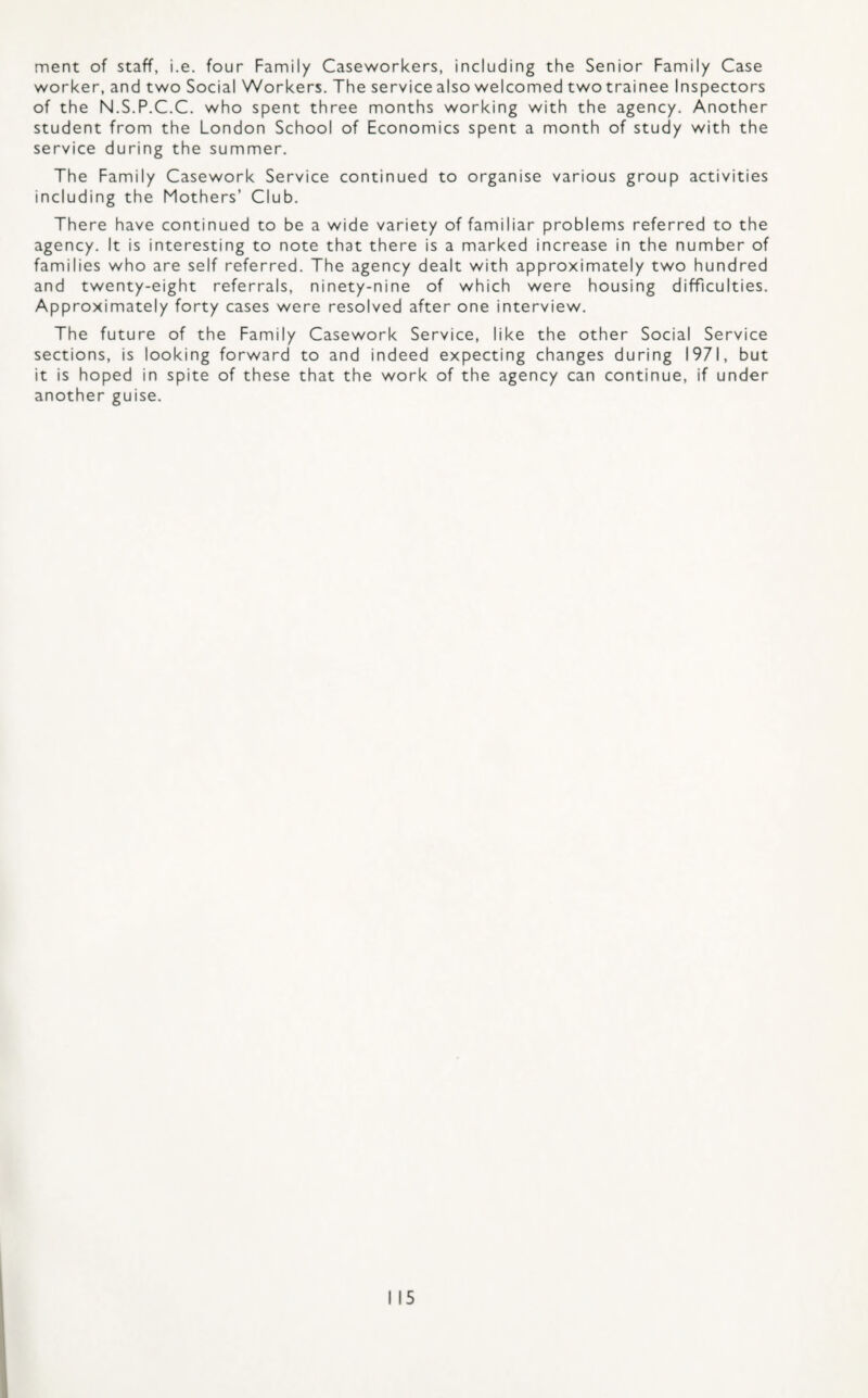 merit of staff, i.e. four Family Caseworkers, including the Senior Family Case worker, and two Social Workers. The service also welcomed twotrainee Inspectors of the N.S.P.C.C. who spent three months working with the agency. Another student from the London School of Economics spent a month of study with the service during the summer. The Family Casework Service continued to organise various group activities including the Mothers’ Club. There have continued to be a wide variety of familiar problems referred to the agency. It is interesting to note that there is a marked increase in the number of families who are self referred. The agency dealt with approximately two hundred and twenty-eight referrals, ninety-nine of which were housing difficulties. Approximately forty cases were resolved after one interview. The future of the Family Casework Service, like the other Social Service sections, is looking forward to and indeed expecting changes during 1971, but it is hoped in spite of these that the work of the agency can continue, if under another guise.