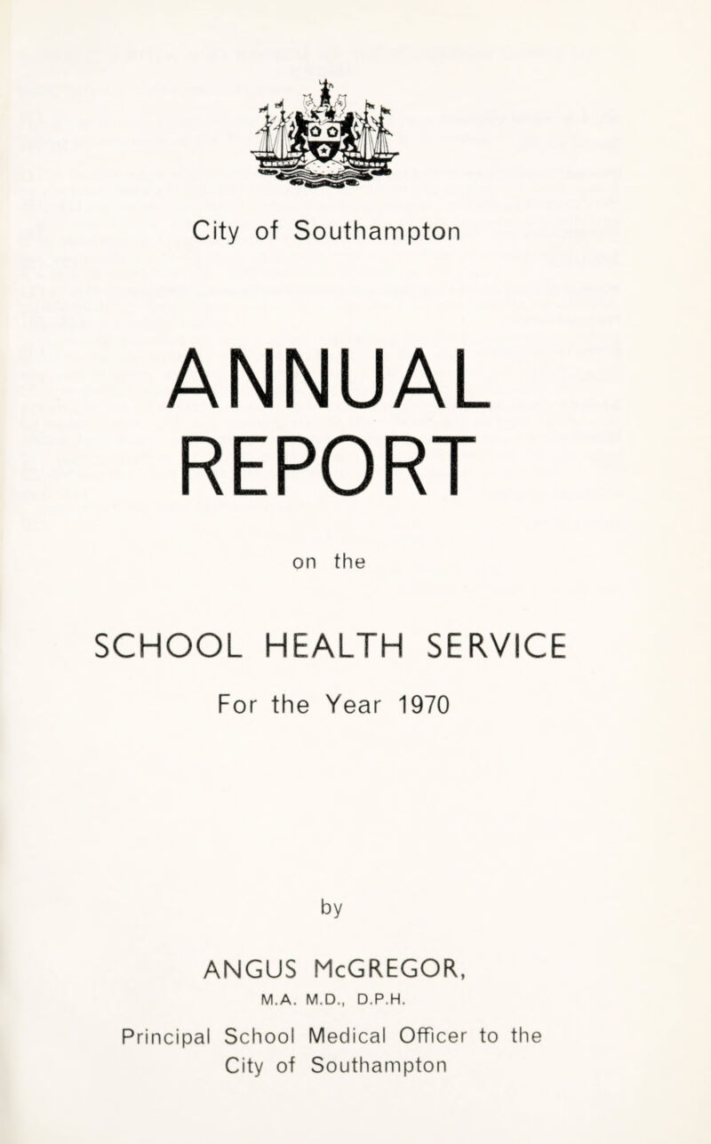 City of Southampton ANNUAL REPORT on the SCHOOL HEALTH SERVICE For the Year 1970 by ANGUS McGREGOR, M.A. M.D., D.P.H. Principal School Medical Officer to the City of Southampton