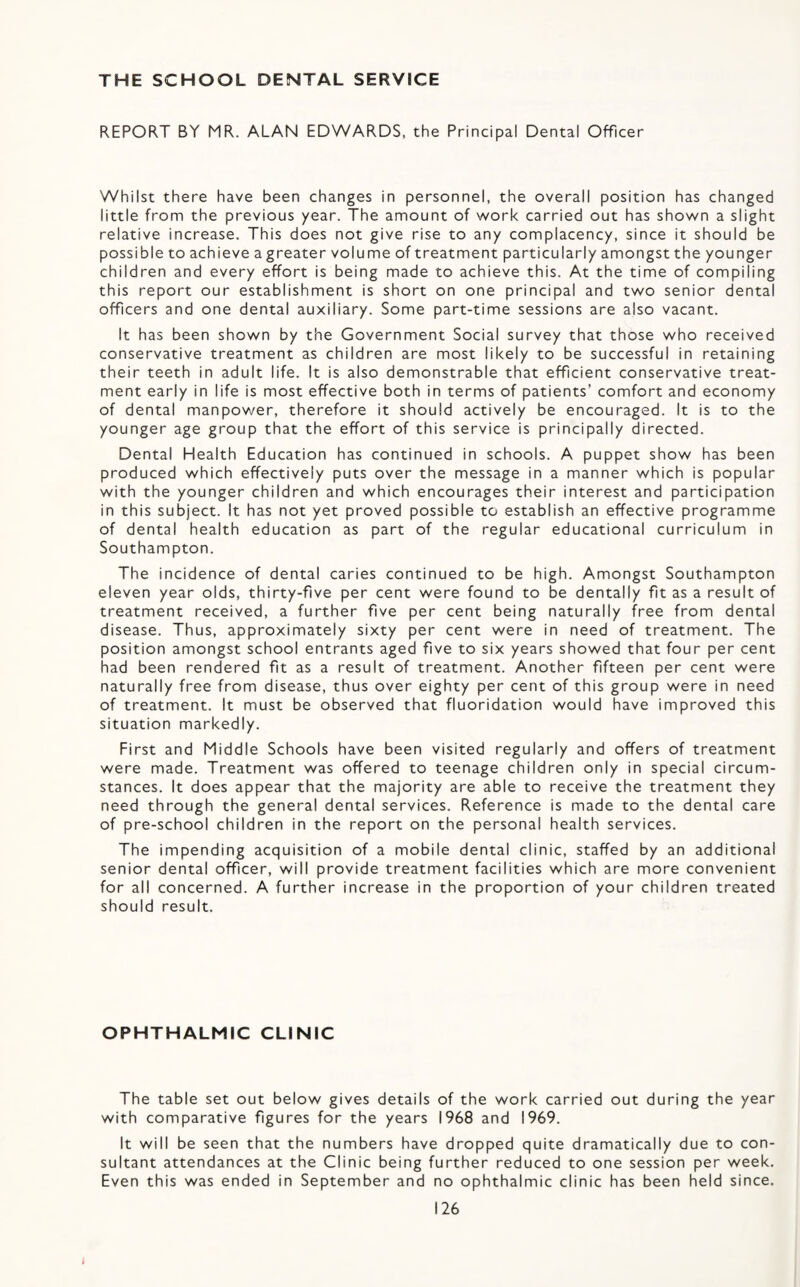 THE SCHOOL DENTAL SERVICE REPORT BY MR. ALAN EDWARDS, the Principal Dental Officer Whilst there have been changes in personnel, the overall position has changed little from the previous year. The amount of work carried out has shown a slight relative increase. This does not give rise to any complacency, since it should be possible to achieve a greater volume of treatment particularly amongst the younger children and every effort is being made to achieve this. At the time of compiling this report our establishment is short on one principal and two senior dental officers and one dental auxiliary. Some part-time sessions are also vacant. It has been shown by the Government Social survey that those who received conservative treatment as children are most likely to be successful in retaining their teeth in adult life. It is also demonstrable that efficient conservative treat¬ ment early in life is most effective both in terms of patients’ comfort and economy of dental manpower, therefore it should actively be encouraged. It is to the younger age group that the effort of this service is principally directed. Dental Health Education has continued in schools. A puppet show has been produced which effectively puts over the message in a manner which is popular with the younger children and which encourages their interest and participation in this subject. It has not yet proved possible to establish an effective programme of dental health education as part of the regular educational curriculum in Southampton. The incidence of dental caries continued to be high. Amongst Southampton eleven year olds, thirty-five per cent were found to be dentally fit as a result of treatment received, a further five per cent being naturally free from dental disease. Thus, approximately sixty per cent were in need of treatment. The position amongst school entrants aged five to six years showed that four per cent had been rendered fit as a result of treatment. Another fifteen per cent were naturally free from disease, thus over eighty per cent of this group were in need of treatment. It must be observed that fluoridation would have improved this situation markedly. First and Middle Schools have been visited regularly and offers of treatment were made. Treatment was offered to teenage children only in special circum¬ stances. It does appear that the majority are able to receive the treatment they need through the general dental services. Reference is made to the dental care of pre-school children in the report on the personal health services. The impending acquisition of a mobile dental clinic, staffed by an additional senior dental officer, will provide treatment facilities which are more convenient for all concerned. A further increase in the proportion of your children treated should result. OPHTHALMIC CLINIC The table set out below gives details of the work carried out during the year with comparative figures for the years 1968 and 1969. It will be seen that the numbers have dropped quite dramatically due to con¬ sultant attendances at the Clinic being further reduced to one session per week. Even this was ended in September and no ophthalmic clinic has been held since.