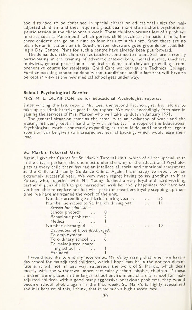too disturbed to be contained in special classes or educational units for mal¬ adjusted children; and they require a great deal more than a short psychothera¬ peutic session in the clinic once a week. These children present less of a problem in cities such as Portsmouth which possess child psychiatric in-patient units, for there children can go on a nine to four basis to such units. Since there are no plans for an in-patient unit in Southampton, there are good grounds for establish¬ ing a Day Centre. Plans for such a centre have already been put forward. The demands on the clinic staff as teachers continue to mount. Staff are currently participating in the training of advanced caseworkers, mental nurses, teachers, midwives, general practitioners, medical students, and they are providing a com¬ prehensive course for residential Child Care workers at the Technical College. Further teaching cannot be done without additional staff; a fact that will have to be kept in view as the new medical school gets under way. School Psychological Service MRS. M. L. DICKINSON, Senior Educational Psychologist, reports: Since writing the last report, Mr. Lee, the second Psychologist, has left us to take up an administrative post in Southport. We were exceedingly fortunate in gaining the services of Mrs. Marcer who will take up duty in January 1971. The general situation remains the same, with an avalanche of work and the waiting list being kept in hand only with difficulty. The scope of the Educational Psychologists’ work is constantly expanding, as it should do, and I hope that urgent attention can be given to increased secretarial backing, which would ease their load. St. Mark’s Tutorial Unit Again, I give the figures for St. Mark’s Tutorial Unit, which of all the special units in the city, is perhaps, the one most under the wing of the Educational Psycholo¬ gists as every child there has had an intellectual, social and emotional assessment at the Child and Family Guidance Clinic. Again, I am happy to report on an extremely successful year. We very much regret having to say goodbye to Miss Potter, who, together with Mr. Young, formed a very loyal and hard-working partnership; as she left to get married we wish her every happiness. We have not yet been able to replace her but with part-time teachers loyally stepping up their time, we have maintained the work of the unit. Number attending St. Mark’s during year ... ... 35 Number admitted to St. Mark’s during year ... I I Reason for admission: School phobics ... 8 Behaviour problems... 2 Medical ... ... I Number discharged ... ... ... ... ... 10 Destination of those discharged: To employment ... 2 To ordinary school ... 6 To maladjusted board¬ ing school ... ... I Excluded ... ... I I would just like to end my note on St. Mark’s by saying that when we have a day school for maladjusted children, which I hope may be in the not too distant future, it will not, in any way, supersede the work of S. Mark’s, which deals mostly with the withdrawn, more particularly school phobic, children. If these children were placed in the larger school environment of a day school for mal¬ adjusted children with a good many aggressive behaviour problems, they would become school phobic again in the first week. St. Mark’s is highly specialised and it is because of this, I think, that it has such a high success rate.