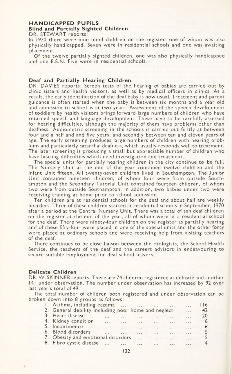HANDICAPPED PUPILS Blind and Partially Sighted Children DR. STEWART reports; In 1970 there were nine blind children on the register, one of whom was also physically handicapped. Seven were in residential schools and one was awaiting placement. Of the twelve partially sighted children, one was also physically handicapped and one E.S.N. Five were in residential schools. Deaf and Partially Hearing Children DR. DAVIES reports: Screen tests of the hearing of babies are carried out by clinic sisters and health visitors, as well as by medical officers in clinics. As a result, the early identification of the deaf baby is now usual. Treatment and parent guidance is often started when the baby is between six months and a year old and admission to school is at two years. Assessment of the speech development of toddlers by health visitors brings forward large numbers of children who have retarded speech and language development. These have to be carefully assessed for hearing difficulties, although the majority of them have problems other than deafness. Audiometric screening in the schools is carried out firstly at between four and a half and and five years, and secondly between ten and eleven years of age. The early screening produces large numbers of children with hearing prob¬ lems and particularly catarrhal deafness, which usually responds well to treatment. The later screening is producing a small but appreciable number of children who have hearing difficulties which need investigation and treatment. The special units for partially hearing children in the city continue to be full. The Nursery Unit at the end of the year contained twelve children and the Infant Unit fifteen. All twenty-seven children lived in Southampton. The Junior Unit contained nineteen children, of whom four were from outside South¬ ampton and the Secondary Tutorial Unit contained fourteen children, of whom two were from outside Southampton. In addition, two babies under two were receiving training at home prior to school admission. Ten children are at residential schools for the deaf and about half are weekly boarders. Three of these children started at residential schools in September, 1970 after a period at the Central Nursery Unit. There was a total of ten deaf children on the register at the end of the year, all of whom were at a residential school for the deaf. There were ninety-four children on the register as partially hearing and of these fifty-four were placed in one of the special units and the other forty were placed at ordinary schools and were receiving help from visiting teachers of the deaf. There continues to be close liaison between the otologists, the School Health Service, the teachers of the deaf and the careers advisors in endeavouring to secure suitable employment for deaf school leavers. Delicate Children DR. W. SKINNER reports; There are 74 children registered as delicate and another 141 under observation. The number under observation has increased by 92 over last year’s total of 49. The total number of children both registered and under observation can be broken down into 8 groups as follows; 1. Asthma, including eczema ... ... ... ... ... 116 2. General debility including poor home and neglect ... 42 3. Heart disease ... ... ... ... ... ... ... 20 4. Kidney condition ... ... ... ... ... ... 6 5. Incontinence ... ... ... ... ... ... ... 6 6. Blood disorders ... ... ... ... ... ... 5 7. Obesity and emotional disorders ... ... ... ... 5 8. Fibro cystic disease ... ... ... ... ... ... 4