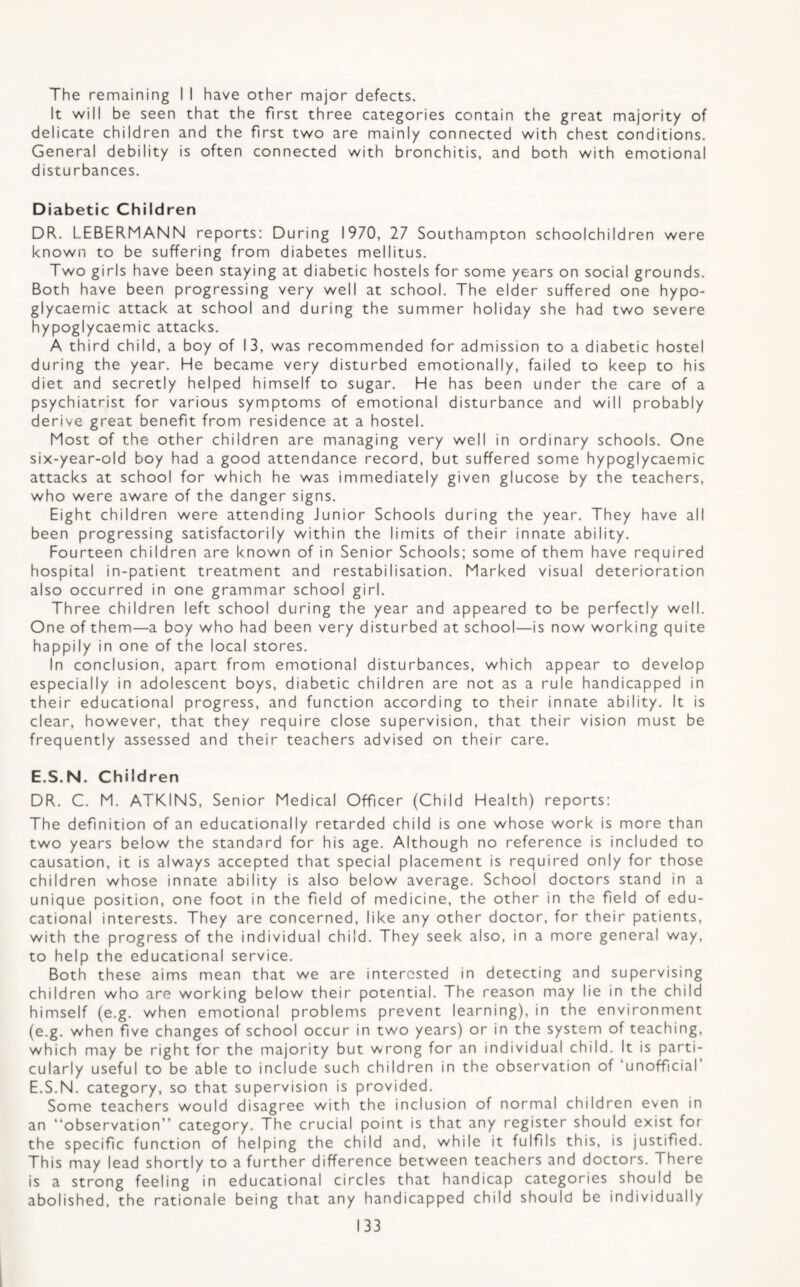 The remaining I I have other major defects. It vv-ill be seen that the first three categories contain the great majority of delicate children and the first tv^o are mainly connected with chest conditions. General debility is often connected with bronchitis, and both with emotional disturbances. Diabetic Children DR. LEBERMANN reports: During 1970, 27 Southampton schoolchildren were known to be suffering from diabetes mellitus. Two girls have been staying at diabetic hostels for some years on social grounds. Both have been progressing very well at school. The elder suffered one hypo- glycaernic attack at school and during the summer holiday she had two severe hypoglycaemic attacks. A third child, a boy of 13, was recommended for admission to a diabetic hostel during the year. He became very disturbed emotionally, failed to keep to his diet and secretly helped himself to sugar. He has been under the care of a psychiatrist for various symptoms of emotional disturbance and will probably derive great benefit from residence at a hostel. Most of the other children are managing very well in ordinary schools. One six-year-old boy had a good attendance record, but suffered some hypoglycaemic attacks at school for which he was immediately given glucose by the teachers, who were aware of the danger signs. Eight children were attending Junior Schools during the year. They have all been progressing satisfactorily within the limits of their innate ability. Fourteen children are known of in Senior Schools; some of them have required hospital in-patient treatment and restabilisation. Marked visual deterioration also occurred in one grammar school girl. Three children left school during the year and appeared to be perfectly well. One of them—a boy who had been very disturbed at school—is now working quite happily in one of the local stores. In conclusion, apart from emotional disturbances, which appear to develop especially in adolescent boys, diabetic children are not as a rule handicapped in their educational progress, and function according to their innate ability. It is clear, however, that they require close supervision, that their vision must be frequently assessed and their teachers advised on their care. E.S.N. Children DR. C. M. ATKINS, Senior Medical Officer (Child Health) reports: The definition of an educationally retarded child is one whose work is more than two years below the standard for his age. Although no reference is included to causation, it is always accepted that special placement is required only for those children whose innate ability is also below average. School doctors stand in a unique position, one foot in the field of medicine, the other in the field of edu¬ cational interests. They are concerned, like any other doctor, for their patients, with the progress of the individual child. They seek also, in a more general way, to help the educational service. Both these aims mean that we are interested in detecting and supervising children who are working below their potential. The reason may lie in the child himself (e.g. when emotional problems prevent learning), in the environment (e.g. when five changes of school occur in two years) or in the system of teaching, which may be right for the majority but wrong for an individual child. It is parti¬ cularly useful to be able to include such children in the observation of ‘unofficial E.S.N. category, so that supervision is provided. Some teachers would disagree with the inclusion of normal children even in an “observation” category. The crucial point is that any register should exist for the specific function of helping the child and, while it fulfils this, is justified. This may lead shortly to a further difference between teachers and doctors. There is a strong feeling in educational circles that handicap categories should be abolished, the rationale being that any handicapped child should be individually